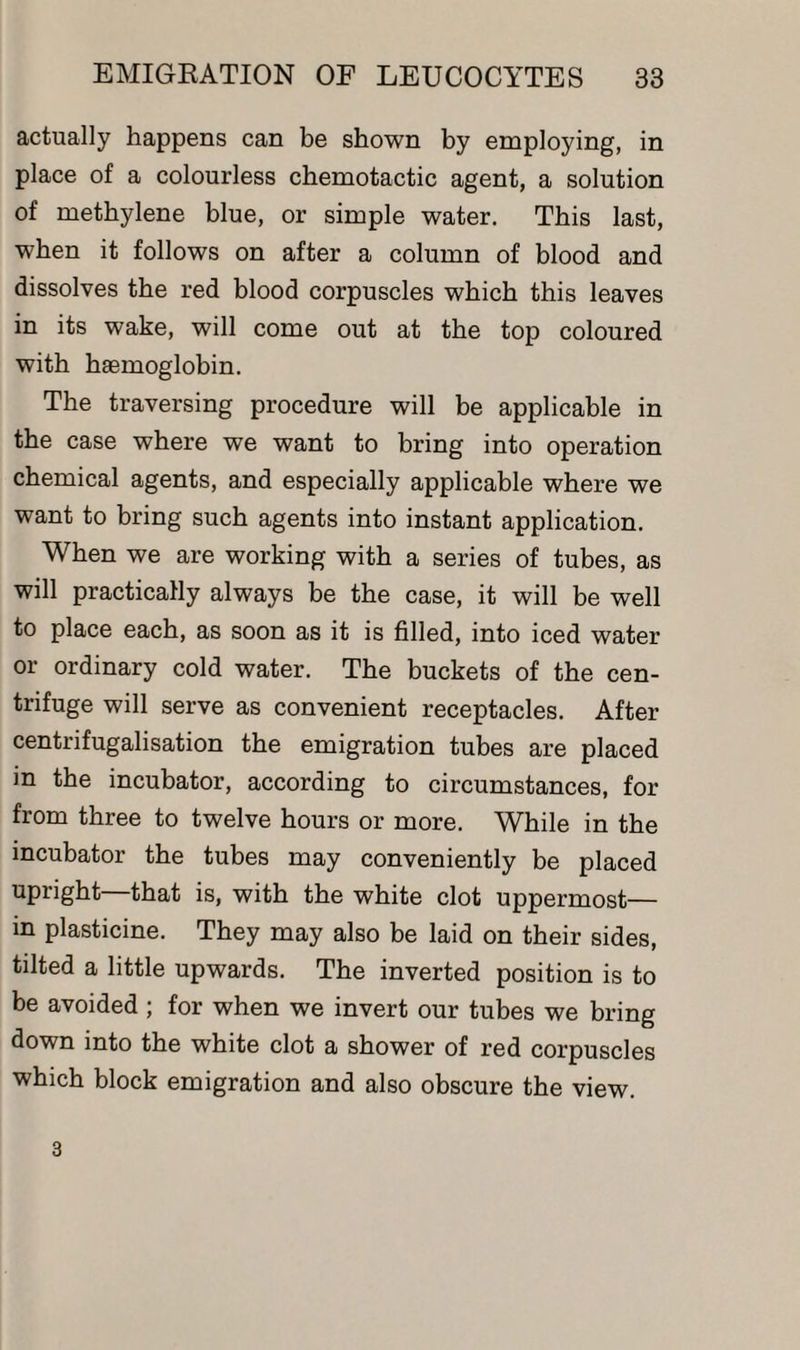 actually happens can be shown by employing, in place of a colourless chemotactic agent, a solution of methylene blue, or simple water. This last, when it follows on after a column of blood and dissolves the red blood corpuscles which this leaves in its wake, will come out at the top coloured with haemoglobin. The traversing procedure will be applicable in the case where we want to bring into operation chemical agents, and especially applicable where we want to bring such agents into instant application. When we are working with a series of tubes, as will practically always be the case, it will be well to place each, as soon as it is filled, into iced water or ordinary cold water. The buckets of the cen¬ trifuge will serve as convenient receptacles. After centrifugalisation the emigration tubes are placed in the incubator, according to circumstances, for from three to twelve hours or more. While in the incubator the tubes may conveniently be placed upright that is, with the white clot uppermost— in plasticine. They may also be laid on their sides, tilted a little upwards. The inverted position is to be avoided ; for when we invert our tubes we bring down into the white clot a shower of red corpuscles which block emigration and also obscure the view. 3