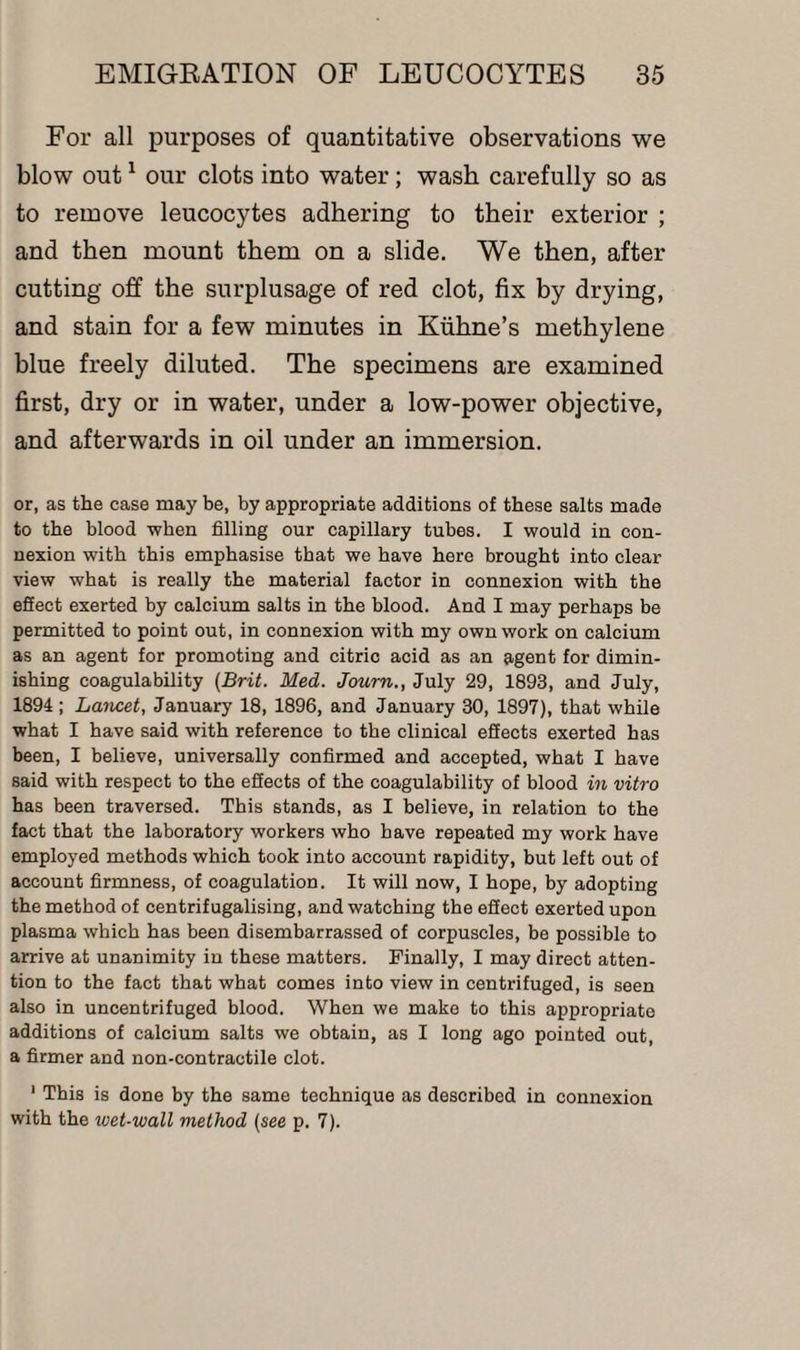 For all purposes of quantitative observations we blow out1 our clots into water; wash carefully so as to remove leucocytes adhering to their exterior ; and then mount them on a slide. We then, after cutting off the surplusage of red clot, fix by drying, and stain for a few minutes in Kiihne’s methylene blue freely diluted. The specimens are examined first, dry or in water, under a low-power objective, and afterwards in oil under an immersion. or, as the ease may be, by appropriate additions of these salts made to the blood when filling our capillary tubes. I would in con¬ nexion with this emphasise that we have here brought into clear view what is really the material factor in connexion with the effect exerted by calcium salts in the blood. And I may perhaps be permitted to point out, in connexion with my own work on calcium as an agent for promoting and citric acid as an agent for dimin¬ ishing coagulability [Brit. Med. Journ., July 29, 1893, and July, 1894; Lancet, January 18, 1896, and January 30, 1897), that while what I have said with reference to the clinical effects exerted has been, I believe, universally confirmed and accepted, what I have said with respect to the effects of the coagulability of blood in vitro has been traversed. This stands, as I believe, in relation to the fact that the laboratory workers who have repeated my work have employed methods which took into account rapidity, but left out of account firmness, of coagulation. It will now, I hope, by adopting the method of centrifugalising, and watching the effect exerted upon plasma which has been disembarrassed of corpuscles, be possible to arrive at unanimity in these matters. Finally, I may direct atten¬ tion to the fact that what comes into view in centrifuged, is seen also in uncentrifuged blood. When we make to this appropriate additions of calcium salts we obtain, as I long ago pointed out, a firmer and non-contractile clot. 1 This is done by the same technique as described in connexion with the wet-wall method (see p. 7).