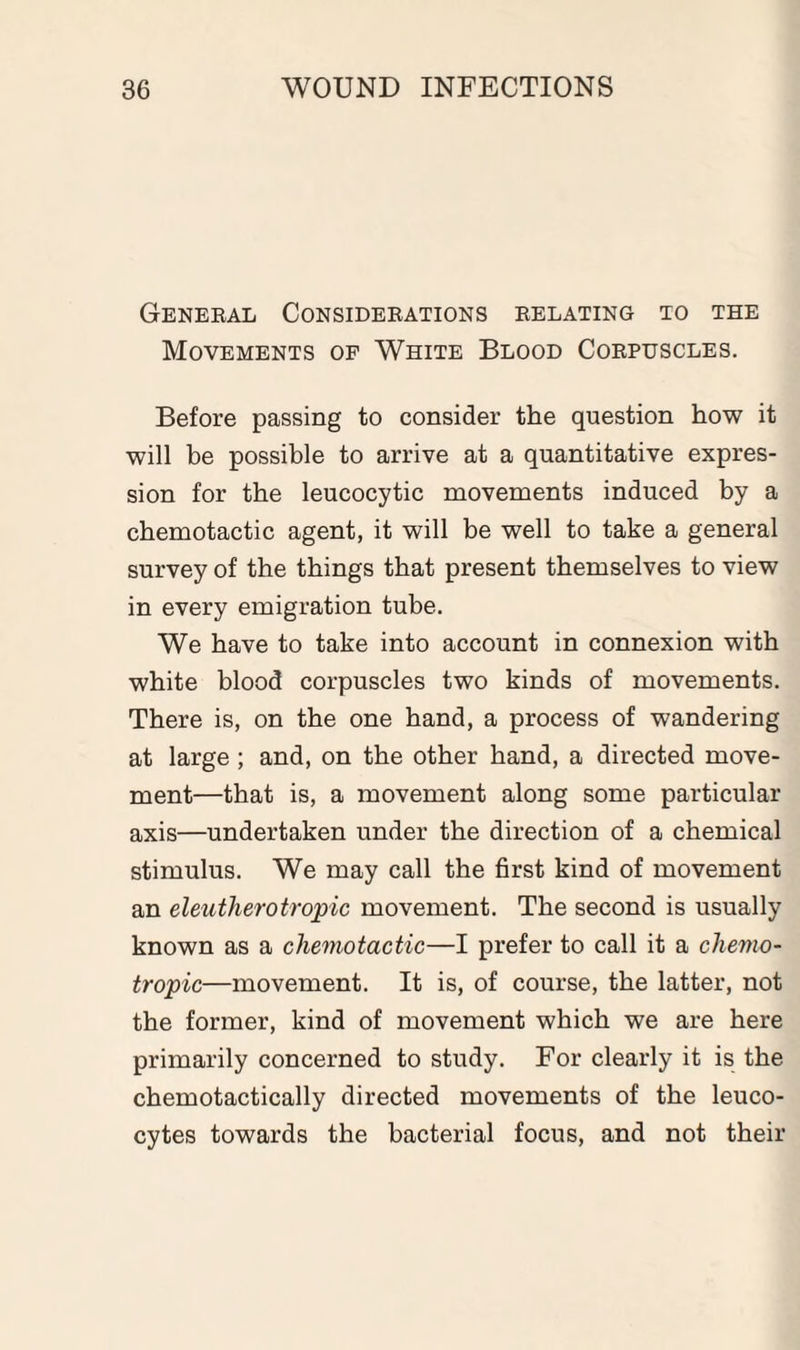 General Considerations relating to the Movements of White Blood Corpuscles. Before passing to consider the question how it will be possible to arrive at a quantitative expres¬ sion for the leucocytic movements induced by a chemotactic agent, it will be well to take a general survey of the things that present themselves to view in every emigration tube. We have to take into account in connexion with white blood corpuscles two kinds of movements. There is, on the one hand, a process of wandering at large ; and, on the other hand, a directed move¬ ment—that is, a movement along some particular axis—undertaken under the direction of a chemical stimulus. We may call the first kind of movement an eleutherotropic movement. The second is usually known as a chemotactic—I prefer to call it a chemo- tropic—movement. It is, of course, the latter, not the former, kind of movement which we are here primarily concerned to study. For clearly it is the chemotactically directed movements of the leuco¬ cytes towards the bacterial focus, and not their