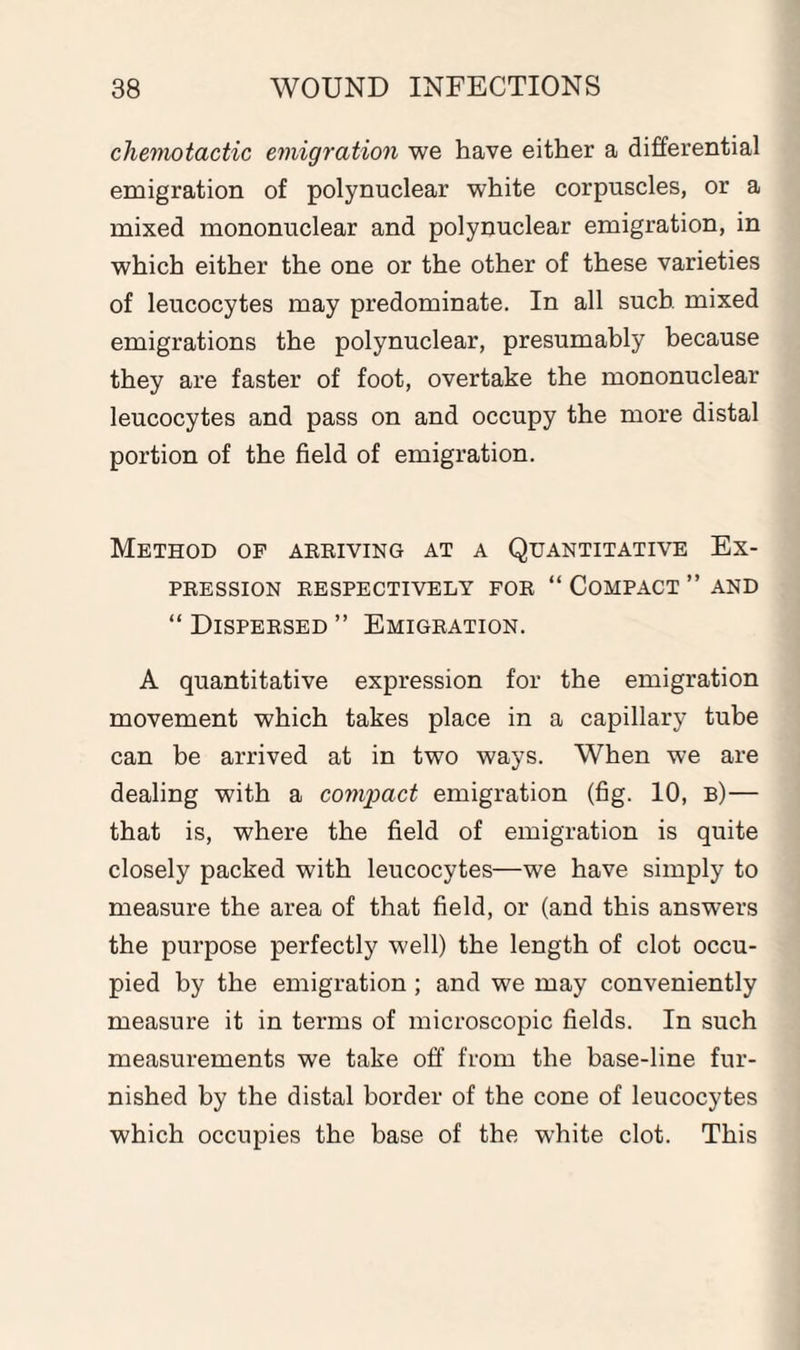 chemotactic emigration we have either a differential emigration of polynuclear white corpuscles, or a mixed mononuclear and polynuclear emigration, in which either the one or the other of these varieties of leucocytes may predominate. In all such mixed emigrations the polynuclear, presumably because they are faster of foot, overtake the mononuclear leucocytes and pass on and occupy the more distal portion of the field of emigration. Method of arriving at a Quantitative Ex¬ pression RESPECTIVELY FOR “ COMPACT ” AND “ Dispersed ” Emigration. A quantitative expression for the emigration movement which takes place in a capillary tube can be arrived at in two ways. When we are dealing with a compact emigration (fig. 10, b)— that is, where the field of emigration is quite closely packed with leucocytes—we have simply to measure the area of that field, or (and this answers the purpose perfectly well) the length of clot occu¬ pied by the emigration ; and we may conveniently measure it in terms of microscopic fields. In such measurements we take off from the base-line fur¬ nished by the distal border of the cone of leucocytes which occupies the base of the white clot. This