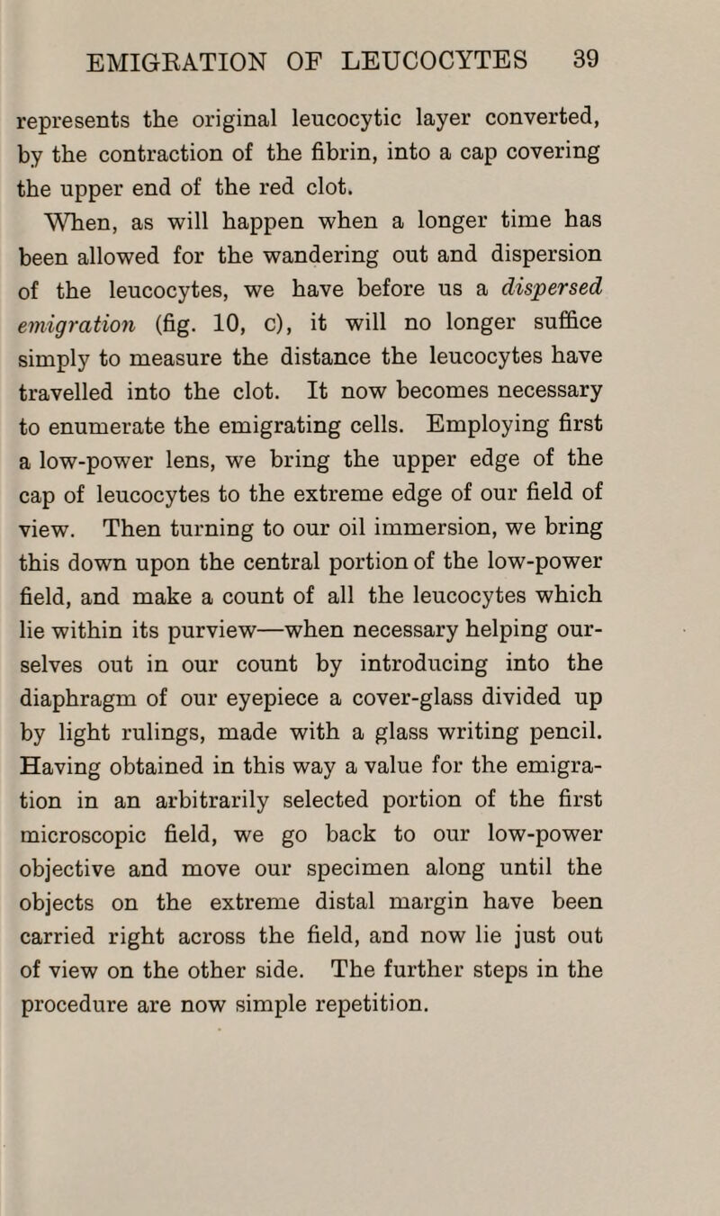 represents the original leucocytic layer converted, by the contraction of the fibrin, into a cap covering the upper end of the red clot. When, as will happen when a longer time has been allowed for the wandering out and dispersion of the leucocytes, we have before us a dispersed emigration (fig. 10, c), it will no longer suffice simply to measure the distance the leucocytes have travelled into the clot. It now becomes necessary to enumerate the emigrating cells. Employing first a low-power lens, we bring the upper edge of the cap of leucocytes to the extreme edge of our field of view. Then turning to our oil immersion, we bring this down upon the central portion of the low-power field, and make a count of all the leucocytes which lie within its purview—when necessary helping our¬ selves out in our count by introducing into the diaphragm of our eyepiece a cover-glass divided up by light rulings, made with a glass writing pencil. Having obtained in this way a value for the emigra¬ tion in an arbitrarily selected portion of the first microscopic field, we go back to our low-power objective and move our specimen along until the objects on the extreme distal margin have been carried right across the field, and now lie just out of view on the other side. The further steps in the procedure are now simple repetition.