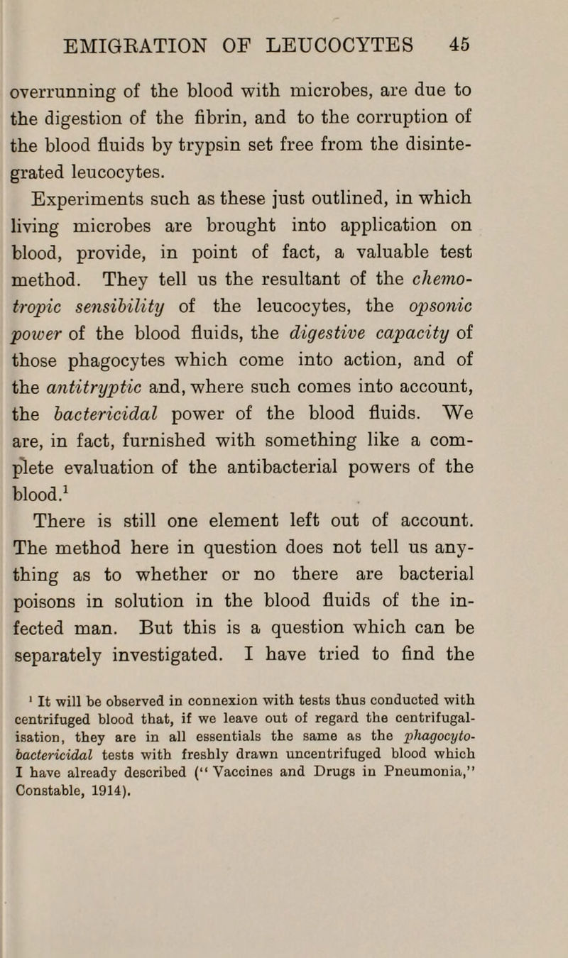 overrunning of the blood with microbes, are due to the digestion of the fibrin, and to the corruption of the blood fluids by trypsin set free from the disinte¬ grated leucocytes. Experiments such as these just outlined, in which living microbes are brought into application on blood, provide, in point of fact, a valuable test method. They tell us the resultant of the chemo- tropic sensibility of the leucocytes, the opsonic power of the blood fluids, the digestive capacity of those phagocytes which come into action, and of the antitryptic and, where such comes into account, the bactericidal power of the blood fluids. We are, in fact, furnished with something like a com¬ plete evaluation of the antibacterial powers of the blood.1 There is still one element left out of account. The method here in question does not tell us any¬ thing as to whether or no there are bacterial poisons in solution in the blood fluids of the in¬ fected man. But this is a question which can be separately investigated. I have tried to find the 1 It will be observed in connexion with tests thus conducted with centrifuged blood that, if we leave out of regard the centrifugal- isation, they are in all essentials the same as the phagocyto- bactericidal tests with freshly drawn uncentrifuged blood which I have already described (“ Vaccines and Drugs in Pneumonia,” Constable, 1914).