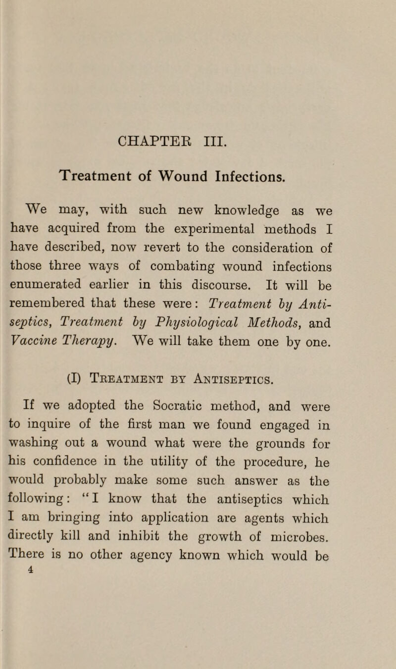 CHAPTER III. Treatment of Wound Infections. We may, with such new knowledge as we have acquired from the experimental methods I have described, now revert to the consideration of those three ways of combating wound infections enumerated earlier in this discourse. It will be remembered that these were: Treatment by Anti¬ septics, Treatment by Physiological Methods, and Vaccine Therapy. We will take them one by one. (I) Treatment by Antiseptics. If we adopted the Socratic method, and were to inquire of the first man we found engaged in washing out a wound what were the grounds for his confidence in the utility of the procedure, he would probably make some such answer as the following: “ I know that the antiseptics which I am bringing into application are agents which directly kill and inhibit the growth of microbes. There is no other agency known which would be 4