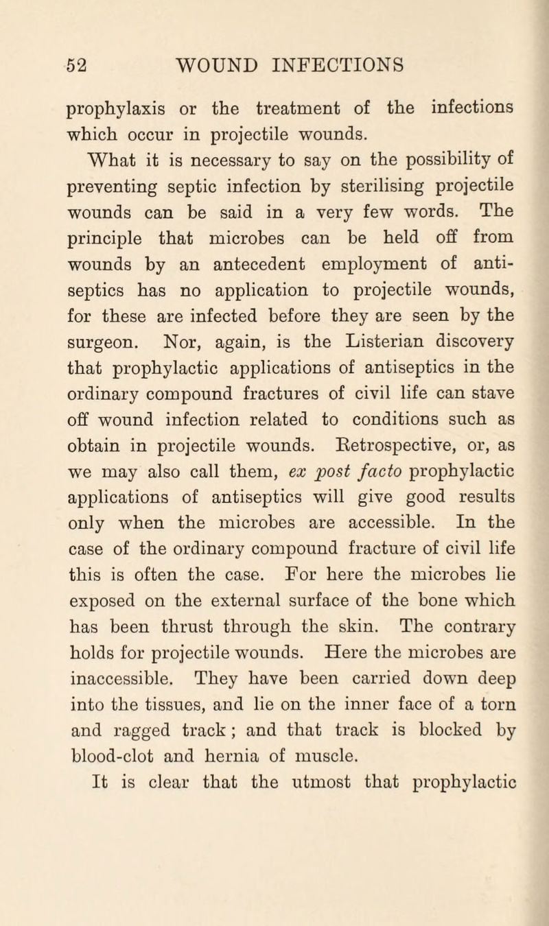 prophylaxis or the treatment of the infections which occur in projectile wounds. What it is necessary to say on the possibility of preventing septic infection by sterilising projectile wounds can be said in a very few words. The principle that microbes can be held off from wounds by an antecedent employment of anti¬ septics has no application to projectile wounds, for these are infected before they are seen by the surgeon. Nor, again, is the Listerian discovery that prophylactic applications of antiseptics in the ordinary compound fractures of civil life can stave off wound infection related to conditions such as obtain in projectile wounds. Retrospective, or, as we may also call them, ex post facto prophylactic applications of antiseptics will give good results only when the microbes are accessible. In the case of the ordinary compound fracture of civil life this is often the case. For here the microbes lie exposed on the external surface of the bone which has been thrust through the skin. The contrary holds for projectile wounds. Here the microbes are inaccessible. They have been carried down deep into the tissues, and lie on the inner face of a torn and ragged track; and that track is blocked by blood-clot and hernia of muscle. It is clear that the utmost that prophylactic