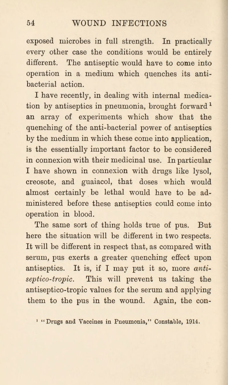 exposed microbes in full strength. In practically every other case the conditions would be entirely different. The antiseptic would have to come into operation in a medium which quenches its anti¬ bacterial action. I have recently, in dealing with internal medica¬ tion by antiseptics in pneumonia, brought forward1 an array of experiments which show that the quenching of the anti-bacterial power of antiseptics by the medium in which these come into application, is the essentially important factor to be considered in connexion with their medicinal use. In particular I have shown in connexion with drugs like lysol, creosote, and guaiacol, that doses which would almost certainly be lethal would have to be ad¬ ministered before these antiseptics could come into operation in blood. The same sort of thing holds true of pus. But here the situation will be different in two respects. It will be different in respect that, as compared with serum, pus exerts a greater quenching effect upon antiseptics. It is, if I may put it so, more anti- septico-tropic. This will prevent us taking the antiseptico-tropic values for the serum and applying them to the pus in the wound. Again, the con- 1 “Drugs and Vaccines in Pneumonia,” Constable, 1914.