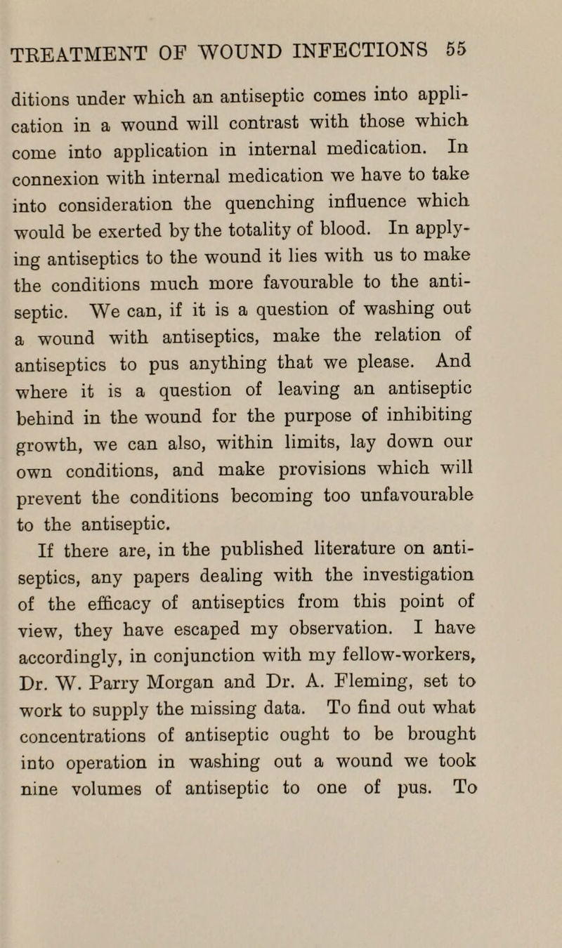ditions under which an antiseptic comes into appli¬ cation in a wound will contrast with those which come into application in internal medication. In connexion with internal medication we have to take into consideration the quenching influence which would be exerted by the totality of blood. In apply¬ ing antiseptics to the wound it lies with us to make the conditions much more favourable to the anti¬ septic. We can, if it is a question of washing out a wound with antiseptics, make the relation of antiseptics to pus anything that we please. And where it is a question of leaving an antiseptic behind in the wound for the purpose of inhibiting growth, we can also, within limits, lay down our own conditions, and make provisions which will prevent the conditions becoming too unfavourable to the antiseptic. If there are, in the published literature on anti¬ septics, any papers dealing with the investigation of the efficacy of antiseptics from this point of view, they have escaped my observation. I have accordingly, in conjunction with my fellow-workers, Dr. W. Parry Morgan and Dr. A. Fleming, set to work to supply the missing data. To find out what concentrations of antiseptic ought to be brought into operation in washing out a wound we took nine volumes of antiseptic to one of pus. To
