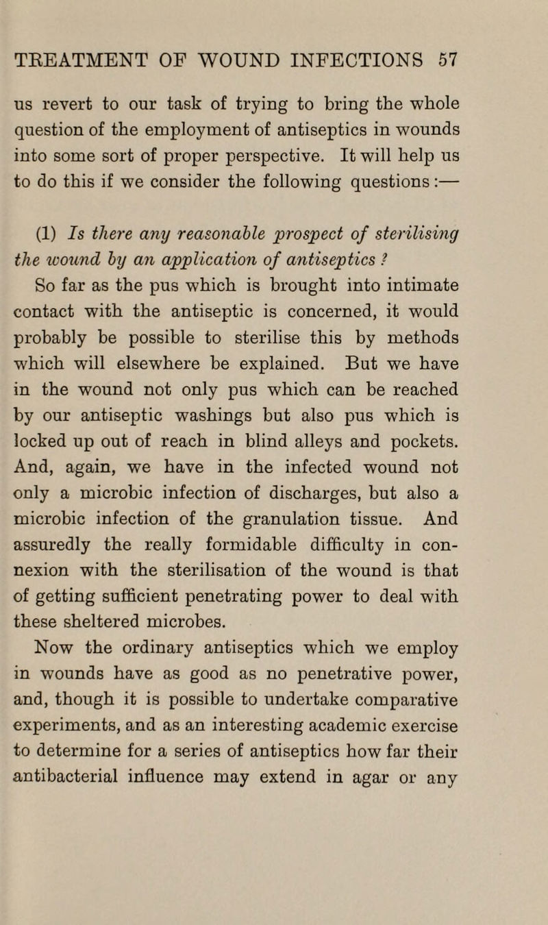 us revert to our task of trying to bring the whole question of the employment of antiseptics in wounds into some sort of proper perspective. It will help us to do this if we consider the following questions:— (1) Is there any reasonable prospect of sterilising the wound by an application of antiseptics ? So far as the pus which is brought into intimate contact with the antiseptic is concerned, it would probably be possible to sterilise this by methods which will elsewhere be explained. But we have in the wound not only pus which can be reached by our antiseptic washings but also pus which is locked up out of reach in blind alleys and pockets. And, again, we have in the infected wound not only a microbic infection of discharges, but also a microbic infection of the granulation tissue. And assuredly the really formidable difficulty in con¬ nexion with the sterilisation of the wound is that of getting sufficient penetrating power to deal with these sheltered microbes. Now the ordinary antiseptics which we employ in wounds have as good as no penetrative power, and, though it is possible to undertake comparative experiments, and as an interesting academic exercise to determine for a series of antiseptics how far their antibacterial influence may extend in agar or any