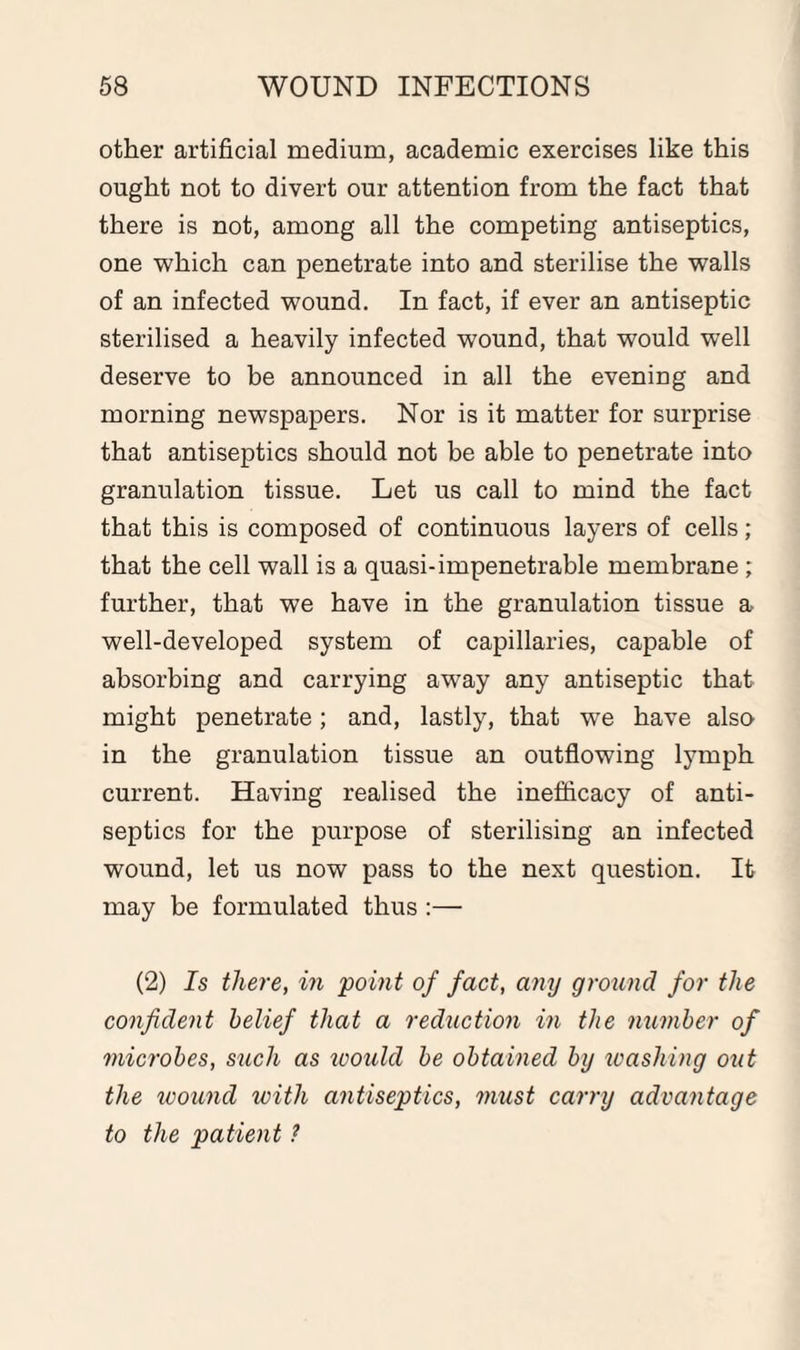 other artificial medium, academic exercises like this ought not to divert our attention from the fact that there is not, among all the competing antiseptics, one which can penetrate into and sterilise the walls of an infected wound. In fact, if ever an antiseptic sterilised a heavily infected wound, that would well deserve to be announced in all the evening and morning newspapers. Nor is it matter for surprise that antiseptics should not be able to penetrate into granulation tissue. Let us call to mind the fact that this is composed of continuous layers of cells; that the cell wall is a quasi-impenetrable membrane ; further, that we have in the granulation tissue a well-developed system of capillaries, capable of absorbing and carrying away any antiseptic that might penetrate; and, lastly, that we have also in the granulation tissue an outflowing lymph current. Having realised the inefficacy of anti¬ septics for the purpose of sterilising an infected wound, let us now pass to the next question. It may be formulated thus :— (2) Is there, in point of fact, any ground for the confident belief that a reduction in the number of microbes, such as icould be obtained by washing out the wound with antiseptics, must carry advantage to the patient ?