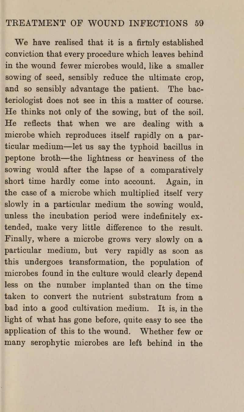 We have realised that it is a firmly established conviction that every procedure which leaves behind in the wound fewer microbes would, like a smaller sowing of seed, sensibly reduce the ultimate crop, and so sensibly advantage the patient. The bac¬ teriologist does not see in this a matter of course. He thinks not only of the sowing, but of the soil. He reflects that when we are dealing with a microbe which reproduces itself rapidly on a par¬ ticular medium—let us say the typhoid bacillus in peptone broth—the lightness or heaviness of the sowing would after the lapse of a comparatively short time hardly come into account. Again, in the case of a microbe which multiplied itself very slowly in a particular medium the sowing would, unless the incubation period were indefinitely ex¬ tended, make very little difference to the result. Finally, where a microbe grows very slowly on a particular medium, but very rapidly as soon as this undergoes transformation, the population of microbes found in the culture would clearly depend less on the number implanted than on the time taken to convert the nutrient substratum from a bad into a good cultivation medium. It is, in the light of what has gone before, quite easy to see the application of this to the wound. Whether few or many serophytic microbes are left behind in the