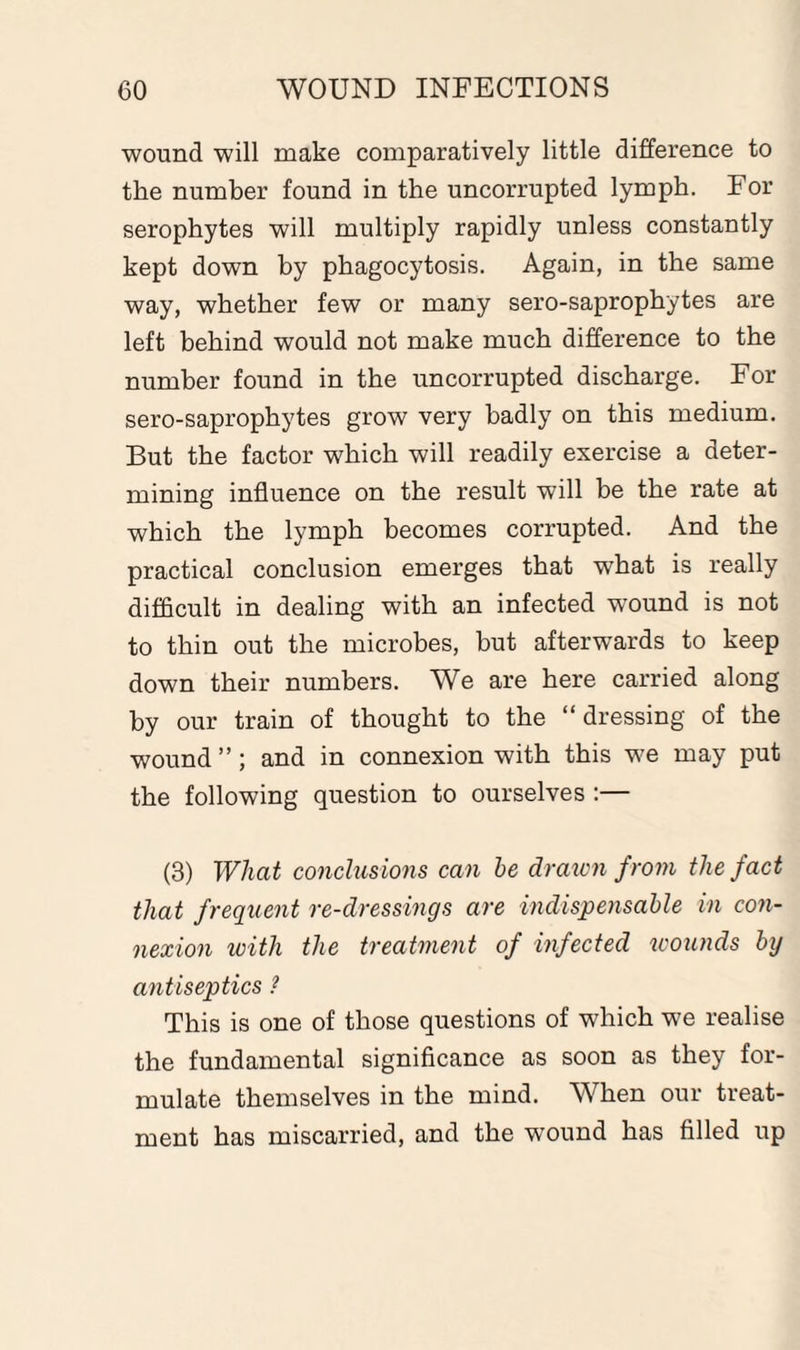 wound will make comparatively little difference to the number found in the uncorrupted lymph. For serophytes will multiply rapidly unless constantly kept down by phagocytosis. Again, in the same way, whether few or many sero-saprophytes are left behind would not make much difference to the number found in the uncorrupted discharge. For sero-saprophytes grow very badly on this medium. But the factor which will readily exercise a deter¬ mining influence on the result will be the rate at which the lymph becomes corrupted. And the practical conclusion emerges that what is really difficult in dealing with an infected wound is not to thin out the microbes, but afterwards to keep down their numbers. We are here carried along by our train of thought to the “dressing of the wound ”; and in connexion with this we may put the following question to ourselves :— (3) What conclusions can he drawn from the fact that frequent re-dressings are indispensable in con¬ nexion with the treatment of infected wounds by antiseptics ? This is one of those questions of which we realise the fundamental significance as soon as they for¬ mulate themselves in the mind. When our treat¬ ment has miscarried, and the wound has filled up