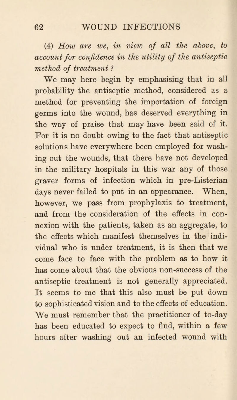 (4) How are we, in view of all the above, to account for confidence in the utility of the antiseptic method of treatment ? We may here begin by emphasising that in all probability the antiseptic method, considered as a method for preventing the importation of foreign germs into the wound, has deserved everything in the way of praise that may have been said of it. For it is no doubt owing to the fact that antiseptic solutions have everywhere been employed for wash¬ ing out the wounds, that there have not developed in the military hospitals in this war any of those graver forms of infection which in pre-Listerian days never failed to put in an appearance. When, however, we pass from prophylaxis to treatment, and from the consideration of the effects in con¬ nexion with the patients, taken as an aggregate, to the effects which manifest themselves in the indi¬ vidual who is under treatment, it is then that we come face to face with the problem as to how it has come about that the obvious non-success of the antiseptic treatment is not generally appreciated. It seems to me that this also must be put down to sophisticated vision and to the effects of education. We must remember that the practitioner of to-day has been educated to expect to find, within a few hours after washing out an infected wound with