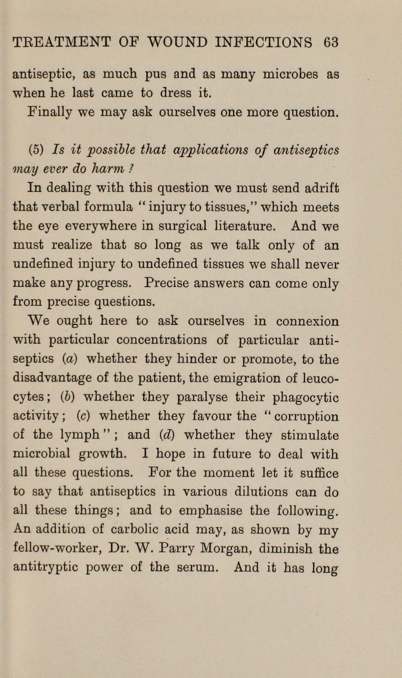 antiseptic, as much pus and as many microbes as when he last came to dress it. Finally we may ask ourselves one more question. (5) Is it possible that applications of antiseptics may ever do harm ? In dealing with this question we must send adrift that verbal formula “ injury to tissues,” which meets the eye everywhere in surgical literature. And we must realize that so long as we talk only of an undefined injury to undefined tissues we shall never make any progress. Precise answers can come only from precise questions. We ought here to ask ourselves in connexion with particular concentrations of particular anti¬ septics (a) whether they hinder or promote, to the disadvantage of the patient, the emigration of leuco¬ cytes ; (&) whether they paralyse their phagocytic activity; (c) whether they favour the “ corruption of the lymph ” ; and (d) whether they stimulate microbial growth. I hope in future to deal with all these questions. For the moment let it suffice to say that antiseptics in various dilutions can do all these things; and to emphasise the following. An addition of carbolic acid may, as shown by my fellow-worker, Dr. W. Parry Morgan, diminish the antitryptic power of the serum. And it has long