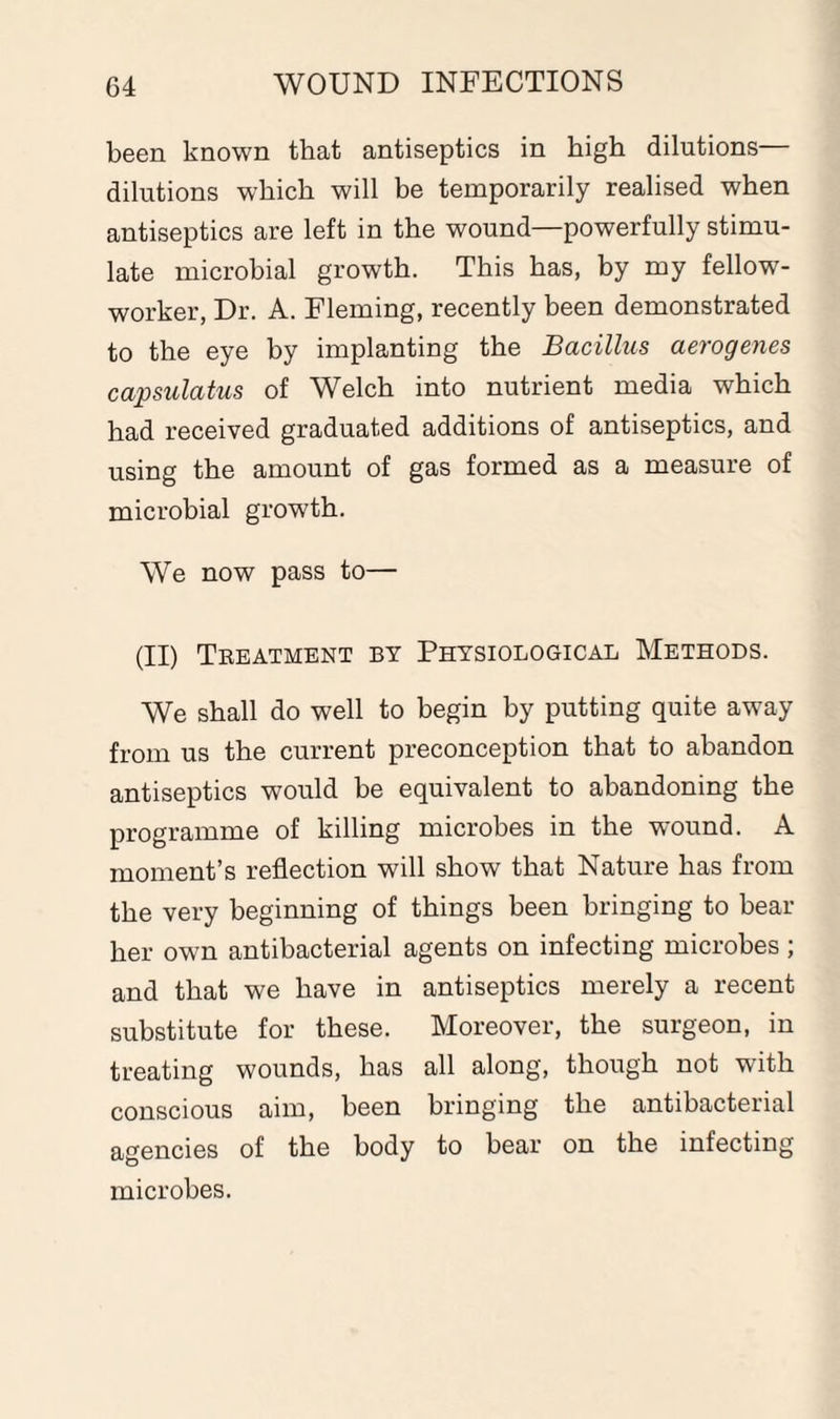 been known that antiseptics in high dilutions— dilutions which will be temporarily realised when antiseptics are left in the wound—powerfully stimu¬ late microbial growth. This has, by my fellow- worker, Dr. A. Fleming, recently been demonstrated to the eye by implanting the Bacillus aerogenes capsulatus of Welch into nutrient media which had received graduated additions of antiseptics, and using the amount of gas formed as a measure of microbial growth. We now pass to— (II) Treatment by Physiological Methods. We shall do well to begin by putting quite away from us the current preconception that to abandon antiseptics would be equivalent to abandoning the programme of killing microbes in the wrnund. A moment’s reflection will show that Nature has from the very beginning of things been bringing to bear her own antibacterial agents on infecting microbes; and that we have in antiseptics merely a recent substitute for these. Moreover, the surgeon, in treating wounds, has all along, though not with conscious aim, been bringing the antibacterial agencies of the body to bear on the infecting microbes.