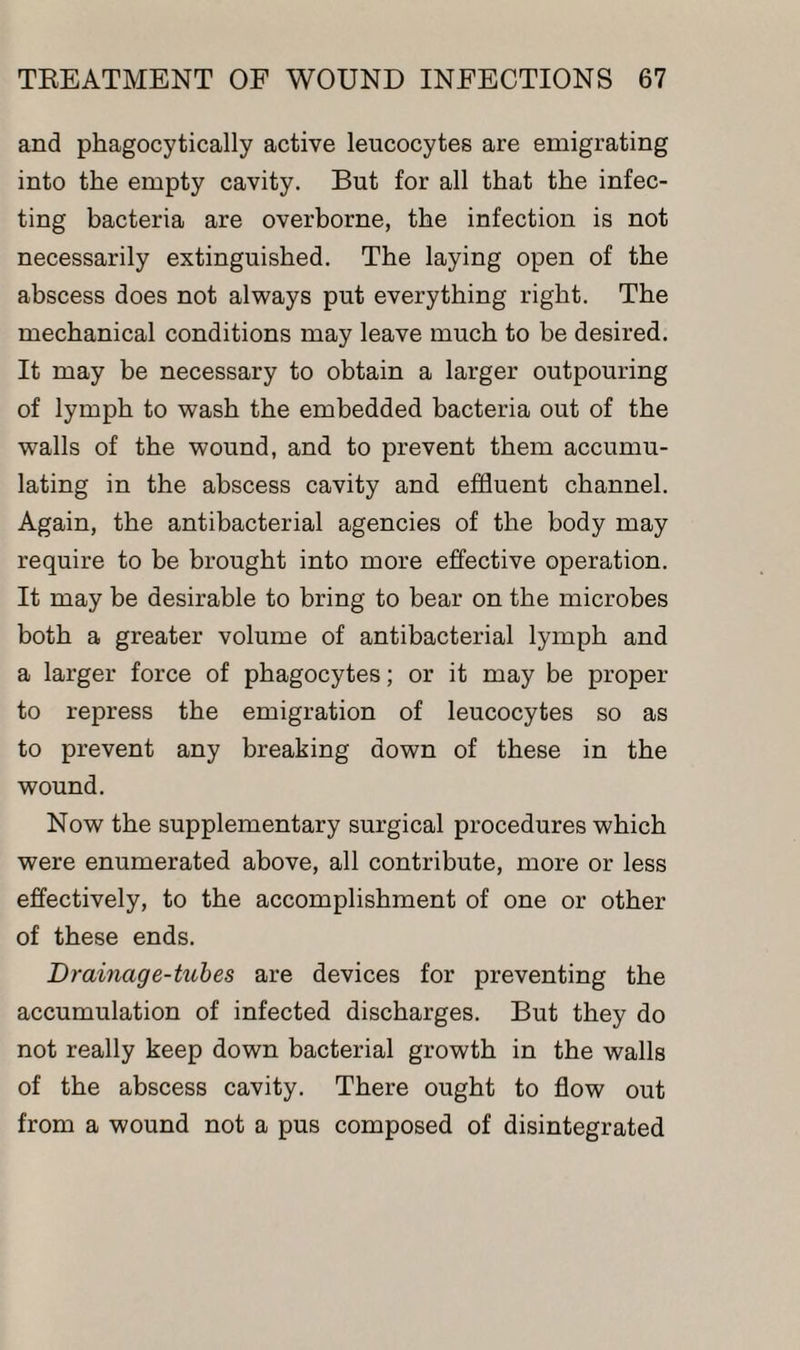 and phagocytically active leucocytes are emigrating into the empty cavity. But for all that the infec¬ ting bacteria are overborne, the infection is not necessarily extinguished. The laying open of the abscess does not always put everything right. The mechanical conditions may leave much to be desired. It may be necessary to obtain a larger outpouring of lymph to wash the embedded bacteria out of the walls of the wound, and to prevent them accumu¬ lating in the abscess cavity and effluent channel. Again, the antibacterial agencies of the body may require to be brought into more effective operation. It may be desirable to bring to bear on the microbes both a greater volume of antibacterial lymph and a larger force of phagocytes; or it may be proper to repress the emigration of leucocytes so as to prevent any breaking down of these in the wound. Now the supplementary surgical procedures which were enumerated above, all contribute, more or less effectively, to the accomplishment of one or other of these ends. Drainage-tubes are devices for preventing the accumulation of infected discharges. But they do not really keep down bacterial growth in the walls of the abscess cavity. There ought to flow out from a wound not a pus composed of disintegrated