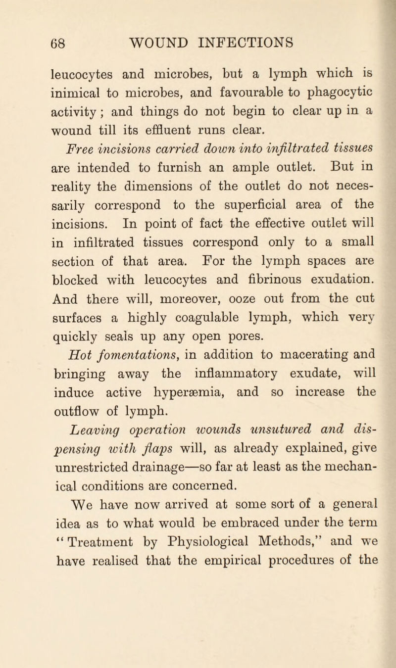 leucocytes and microbes, but a lymph which is inimical to microbes, and favourable to phagocytic activity; and things do not begin to clear up in a wound till its effluent runs clear. Free incisions carried down into infiltrated tissues are intended to furnish an ample outlet. But in reality the dimensions of the outlet do not neces¬ sarily correspond to the superficial area of the incisions. In point of fact the effective outlet will in infiltrated tissues correspond only to a small section of that area. For the lymph spaces are blocked with leucocytes and fibrinous exudation. And there will, moreover, ooze out from the cut surfaces a highly coagulable lymph, which very quickly seals up any open pores. Hot fomentations, in addition to macerating and bringing away the inflammatory exudate, will induce active hypersemia, and so increase the outflow of lymph. Leaving operation wounds unsutured and dis¬ pensing with flaps will, as already explained, give unrestricted drainage—so far at least as the mechan¬ ical conditions are concerned. We have now arrived at some sort of a general idea as to what would be embraced under the term “ Treatment by Physiological Methods,” and we have realised that the empirical procedures of the