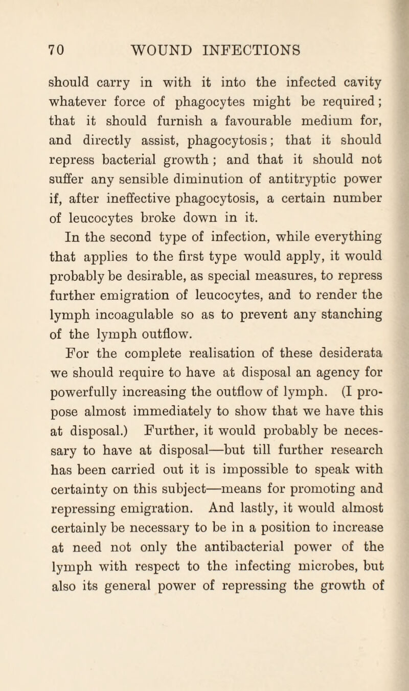 should carry in with it into the infected cavity whatever force of phagocytes might be required; that it should furnish a favourable medium for, and directly assist, phagocytosis; that it should repress bacterial growth ; and that it should not suffer any sensible diminution of antitryptic power if, after ineffective phagocytosis, a certain number of leucocytes broke down in it. In the second type of infection, while everything that applies to the first type would apply, it would probably be desirable, as special measures, to repress further emigration of leucocytes, and to render the lymph incoagulable so as to prevent any stanching of the lymph outflow. For the complete realisation of these desiderata we should require to have at disposal an agency for powerfully increasing the outflow of lymph. (I pro¬ pose almost immediately to show that we have this at disposal.) Further, it would probably be neces¬ sary to have at disposal—but till further research has been carried out it is impossible to speak with certainty on this subject—means for promoting and repressing emigration. And lastly, it would almost certainly be necessary to be in a position to increase at need not only the antibacterial power of the lymph with respect to the infecting microbes, but also its general power of repressing the growth of