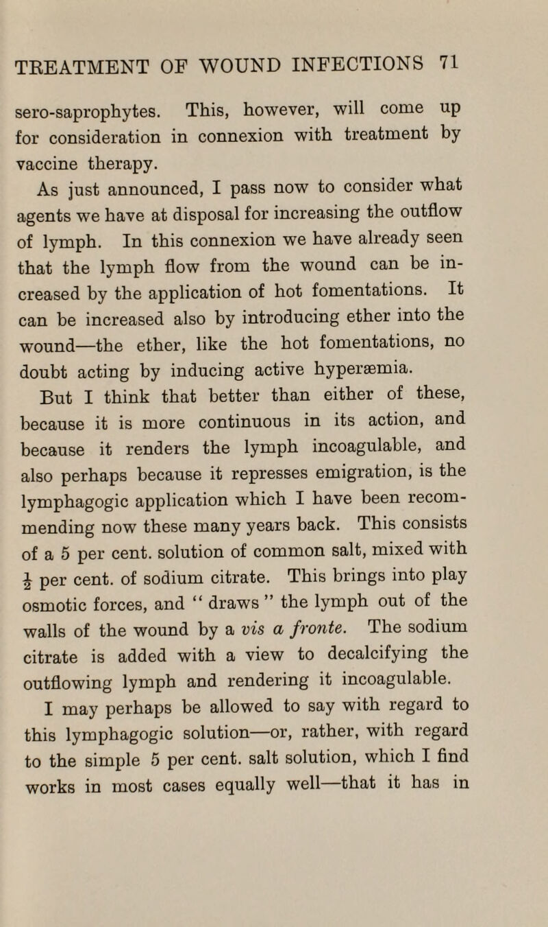 sero-saprophytes. This, however, will come up for consideration in connexion with treatment by vaccine therapy. As just announced, I pass now to consider what agents we have at disposal for increasing the outflow of lymph. In this connexion we have already seen that the lymph flow from the wound can be in¬ creased by the application of hot fomentations. It can be increased also by introducing ether into the wound—the ether, like the hot fomentations, no doubt acting by inducing active hyperaemia. But I think that better than either of these, because it is more continuous in its action, and because it renders the lymph incoagulable, and also perhaps because it represses emigration, is the lymphagogic application which I have been recom¬ mending now these many years back. This consists of a 5 per cent, solution of common salt, mixed with i per cent, of sodium citrate. This brings into play osmotic forces, and “ draws ” the lymph out of the walls of the wound by a vis a fronts. The sodium citrate is added with a view to decalcifying the outflowing lymph and rendering it incoagulable. I may perhaps be allowed to say with regard to this lymphagogic solution—or, rather, with regard to the simple 5 per cent, salt solution, which I find works in most cases equally well that it has in