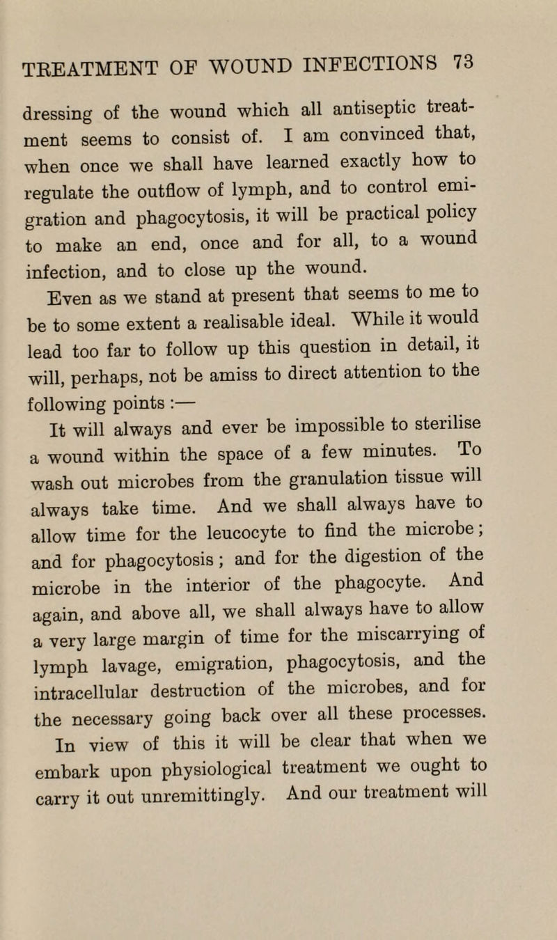 dressing of the wound which, all antiseptic treat¬ ment seems to consist of. I am convinced that, when once we shall have learned exactly how to regulate the outflow of lymph, and to control emi¬ gration and phagocytosis, it will be practical policy to make an end, once and for all, to a wound infection, and to close up the wound. Even as we stand at present that seems to me to be to some extent a realisable ideal. While it would lead too far to follow up this question in detail, it will, perhaps, not be amiss to direct attention to the following points :— It will always and ever be impossible to sterilise a wound within the space of a few minutes. To wash out microbes from the granulation tissue will always take time. And we shall always have to allow time for the leucocyte to find the microbe, and for phagocytosis; and for the digestion of the microbe in the interior of the phagocyte. And again, and above all, we shall always have to allow a very large margin of time for the miscarrying of lymph lavage, emigration, phagocytosis, and the intracellular destruction of the microbes, and for the necessary going back over all these processes. In view of this it will be clear that when we embark upon physiological treatment we ought to carry it out unremittingly. And our treatment will