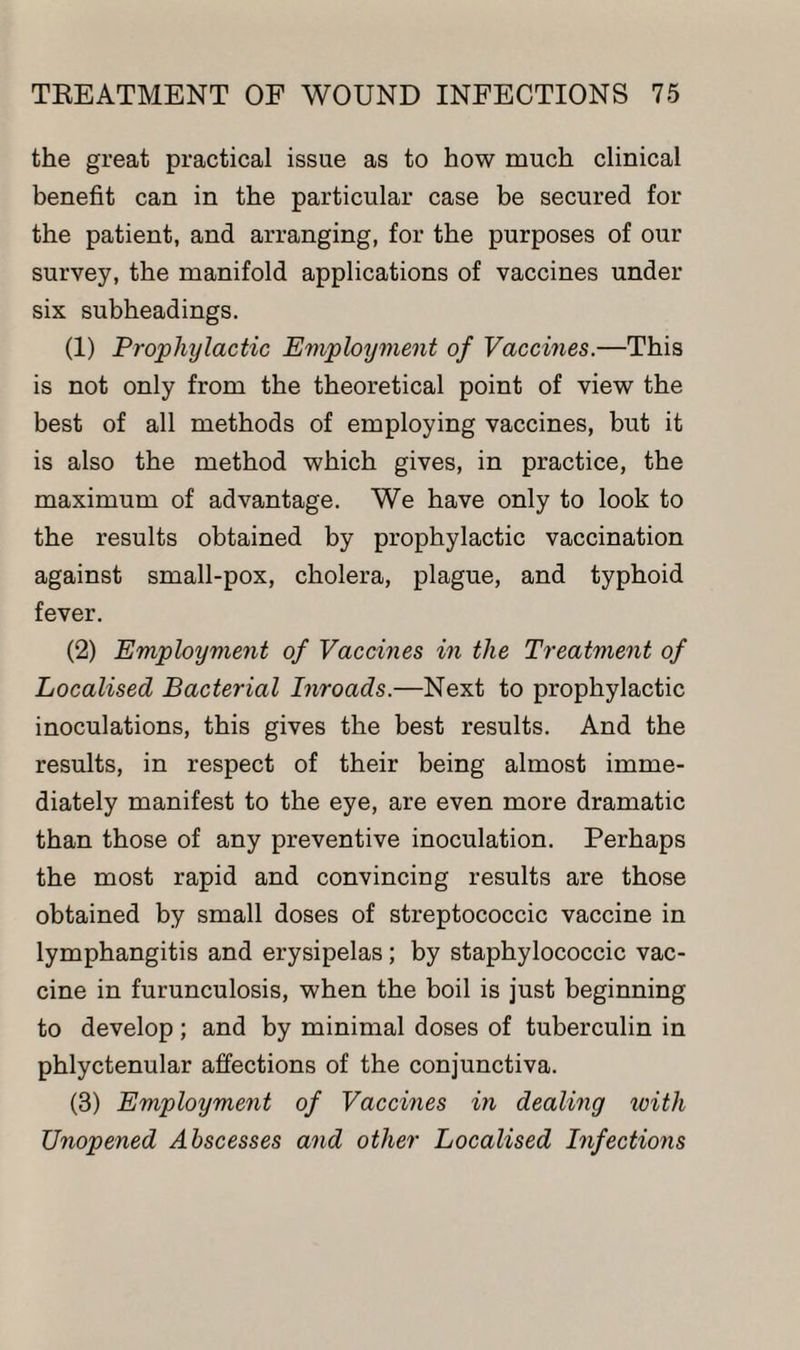 the great practical issue as to how much clinical benefit can in the particular case be secured for the patient, and arranging, for the purposes of our survey, the manifold applications of vaccines under six subheadings. (1) Prophylactic Employment of Vaccines.—This is not only from the theoretical point of view the best of all methods of employing vaccines, but it is also the method which gives, in practice, the maximum of advantage. We have only to look to the results obtained by prophylactic vaccination against small-pox, cholera, plague, and typhoid fever. (2) Employment of Vaccines in the Treatment of Localised Bacterial Inroads.—Next to prophylactic inoculations, this gives the best results. And the results, in respect of their being almost imme¬ diately manifest to the eye, are even more dramatic than those of any preventive inoculation. Perhaps the most rapid and convincing results are those obtained by small doses of streptococcic vaccine in lymphangitis and erysipelas; by staphylococcic vac¬ cine in furunculosis, when the boil is just beginning to develop ; and by minimal doses of tuberculin in phlyctenular affections of the conjunctiva. (3) Employment of Vaccines in dealing icitli Unopened Abscesses and other Localised Infections