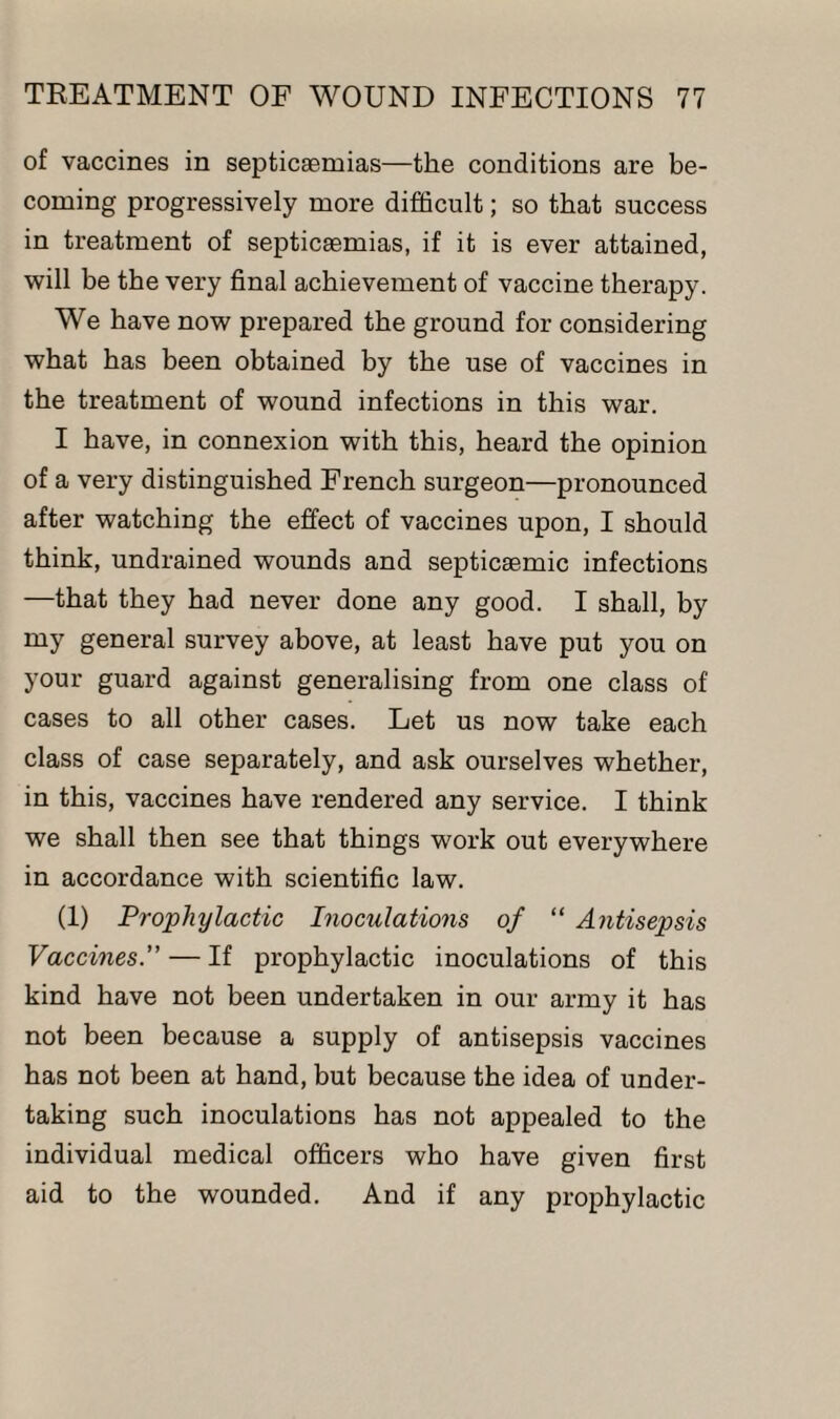 of vaccines in septicaemias—the conditions are be¬ coming progressively more difficult; so that success in treatment of septicaemias, if it is ever attained, will be the very final achievement of vaccine therapy. We have now prepared the ground for considering what has been obtained by the use of vaccines in the treatment of wound infections in this war. I have, in connexion with this, heard the opinion of a very distinguished French surgeon—pronounced after watching the effect of vaccines upon, I should think, undrained wounds and septicaemic infections —that they had never done any good. I shall, by my general survey above, at least have put you on your guard against generalising from one class of cases to all other cases. Let us now take each class of case separately, and ask ourselves whether, in this, vaccines have rendered any service. I think we shall then see that things work out everywhere in accordance with scientific law. (1) Prophylactic Inoculations of “ Antisepsis Vaccines.” — If prophylactic inoculations of this kind have not been undertaken in our army it has not been because a supply of antisepsis vaccines has not been at hand, but because the idea of under¬ taking such inoculations has not appealed to the individual medical officers who have given first aid to the wounded. And if any prophylactic