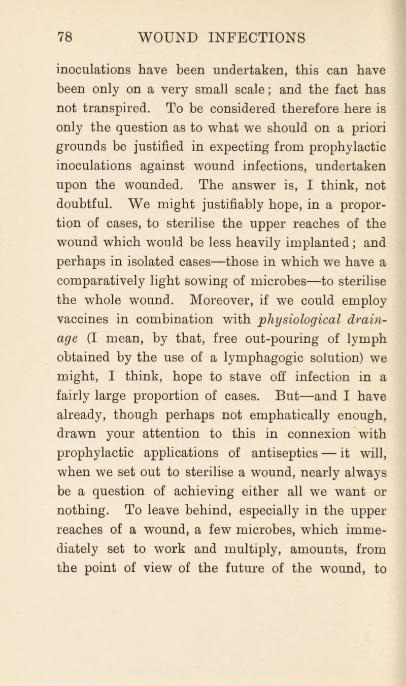 inoculations have been undertaken, this can have been only on a very small scale; and the fact has not transpired. To be considered therefore here is only the question as to what we should on a priori grounds be justified in expecting from prophylactic inoculations against wound infections, undertaken upon the wounded. The answer is, I think, not doubtful. We might justifiably hope, in a propor¬ tion of cases, to sterilise the upper reaches of the wound which would be less heavily implanted; and perhaps in isolated cases—those in which we have a comparatively light sowing of microbes—to sterilise the whole wound. Moreover, if we could employ vaccines in combination with physiological drain¬ age (I mean, by that, free out-pouring of lymph obtained by the use of a lymphagogic solution) we might, I think, hope to stave off infection in a fairly large proportion of cases. But—and I have already, though perhaps not emphatically enough, drawn your attention to this in connexion with prophylactic applications of antiseptics — it will, when we set out to sterilise a wound, nearly always be a question of achieving either all we want or nothing. To leave behind, especially in the upper reaches of a wound, a few microbes, which imme¬ diately set to work and multiply, amounts, from the point of view of the future of the wound, to