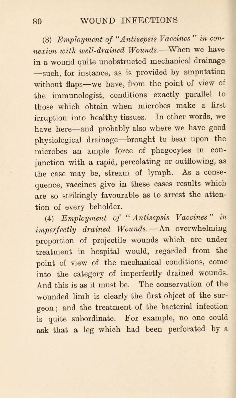 (3) Employment of “Antisepsis Vaccines ” in con¬ nexion with well-drained Wounds.—When we have in a wound quite unobstructed mechanical drainage —such, for instance, as is provided by amputation without flaps—we have, from the point of view of the immunologist, conditions exactly parallel to those which obtain when microbes make a first irruption into healthy tissues. In other words, we have here—and probably also where we have good physiological drainage—brought to bear upon the microbes an ample force of phagocytes in con¬ junction with a rapid, percolating or outflowing, as the case may be, stream of lymph. As a conse¬ quence, vaccines give in these cases results which are so strikingly favourable as to arrest the atten¬ tion of every beholder. (4) Employment of “ Antisepsis Vaccines ” in imperfectly drained Wounds. — An overwhelming proportion of projectile wounds which are under treatment in hospital would, regarded from the point of view of the mechanical conditions, come into the category of imperfectly drained wounds. And this is as it must be. The conservation of the wounded limb is clearly the first object of the sur¬ geon ; and the treatment of the bacterial infection is quite subordinate. For example, no one could ask that a leg which had been perforated by a