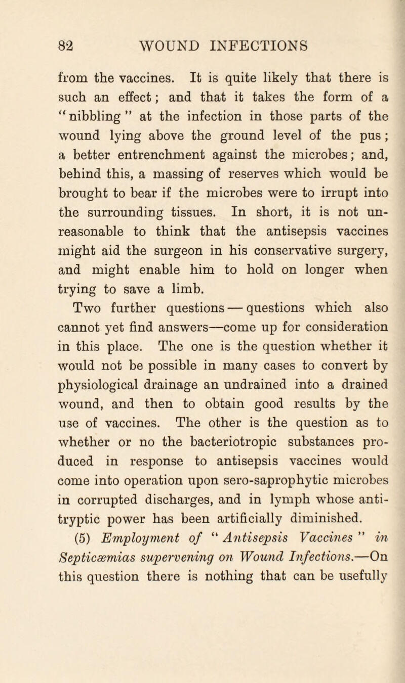 from the vaccines. It is quite likely that there is such an effect; and that it takes the form of a “ nibbling ” at the infection in those parts of the wound lying above the ground level of the pus; a better entrenchment against the microbes; and, behind this, a massing of reserves which would be brought to bear if the microbes were to irrupt into the surrounding tissues. In short, it is not un¬ reasonable to think that the antisepsis vaccines might aid the surgeon in his conservative surgery, and might enable him to hold on longer when trying to save a limb. Two further questions — questions which also cannot yet find answers—come up for consideration in this place. The one is the question whether it would not be possible in many cases to convert by physiological drainage an undrained into a drained wound, and then to obtain good results by the use of vaccines. The other is the question as to whether or no the bacteriotropic substances pro¬ duced in response to antisepsis vaccines would come into operation upon sero-saprophytic microbes in corrupted discharges, and in lymph whose anti- tryptic power has been artificially diminished. (5) Employment of “ Antisepsis Vaccines ” in Septicaemias supervening on Wound Infections.—On this question there is nothing that can be usefully