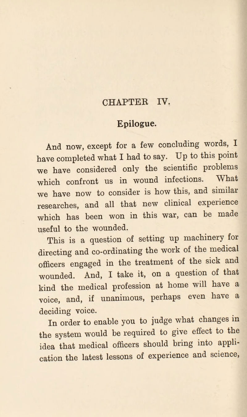 CHAPTER IV. Epilogue. And now, except for a few concluding words, I have completed what I had to say. Up to this point we have considered only the scientific problems which confront us in wound infections. What we have now to consider is how this, and similar researches, and all that new clinical experience which has been won in this war, can be made useful to the wounded. This is a question of setting up machinery for directing and co-ordinating the work of the medical officers engaged in the treatment of the sick and wounded. And, I take it, on a question of that kind the medical profession at home will have a voice, and, if unanimous, perhaps even have a deciding voice. In order to enable you to judge what changes in the system would be required to give effect to the idea that medical officers should bring into appli¬ cation the latest lessons of experience and science,