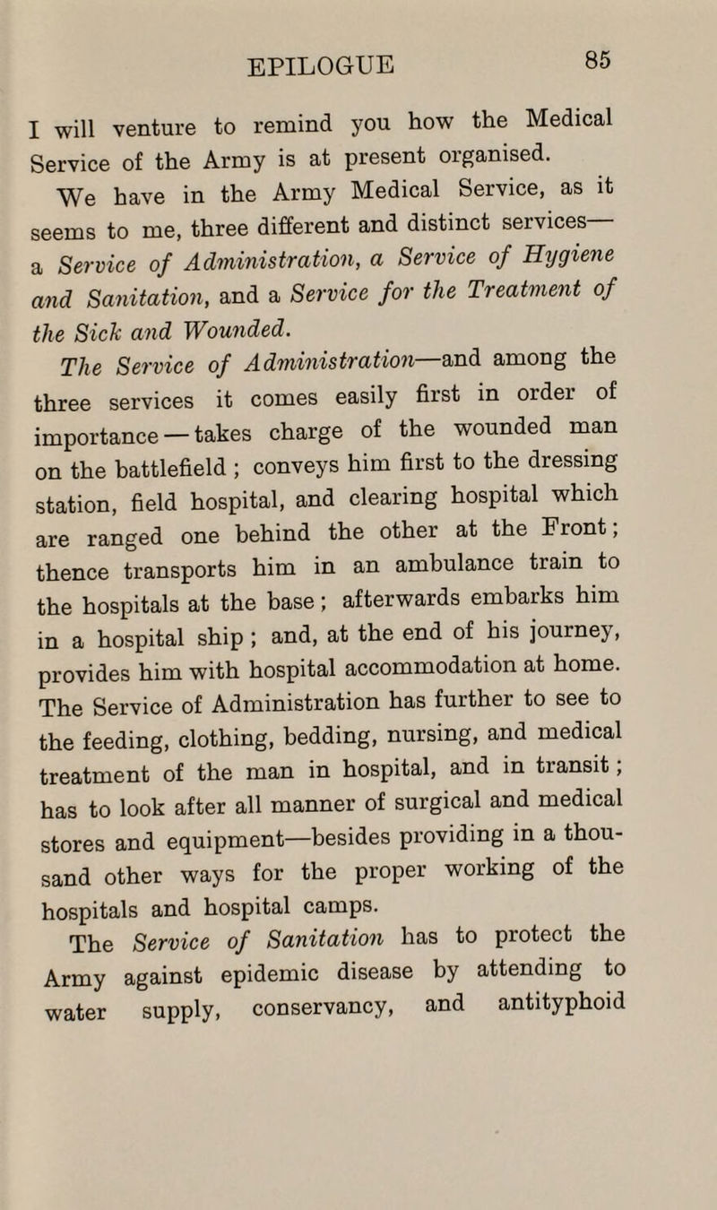 I will venture to remind you how the Medical Service of the Army is at present organised. We have in the Army Medical Service, as it seems to me, three different and distinct services a Service of Administration, a Service of Hygiene and Sanitation, and a Service for the Treatment of the Sick and Wounded. The Service of Administration—and among the three services it comes easily first in order of importance —takes charge of the wounded man on the battlefield ; conveys him first to the dressing station, field hospital, and clearing hospital which are ranged one behind the other at the Front, thence transports him in an ambulance train to the hospitals at the base; afterwards embarks him in a hospital ship ; and, at the end of his journey, provides him with hospital accommodation at home. The Service of Administration has further to see to the feeding, clothing, bedding, nursing, and medical treatment of the man in hospital, and in transit; has to look after all manner of surgical and medical stores and equipment—besides providing in a thou¬ sand other ways for the proper working of the hospitals and hospital camps. The Service of Sanitation has to protect the Army against epidemic disease by attending to water supply, conservancy, and antityphoid