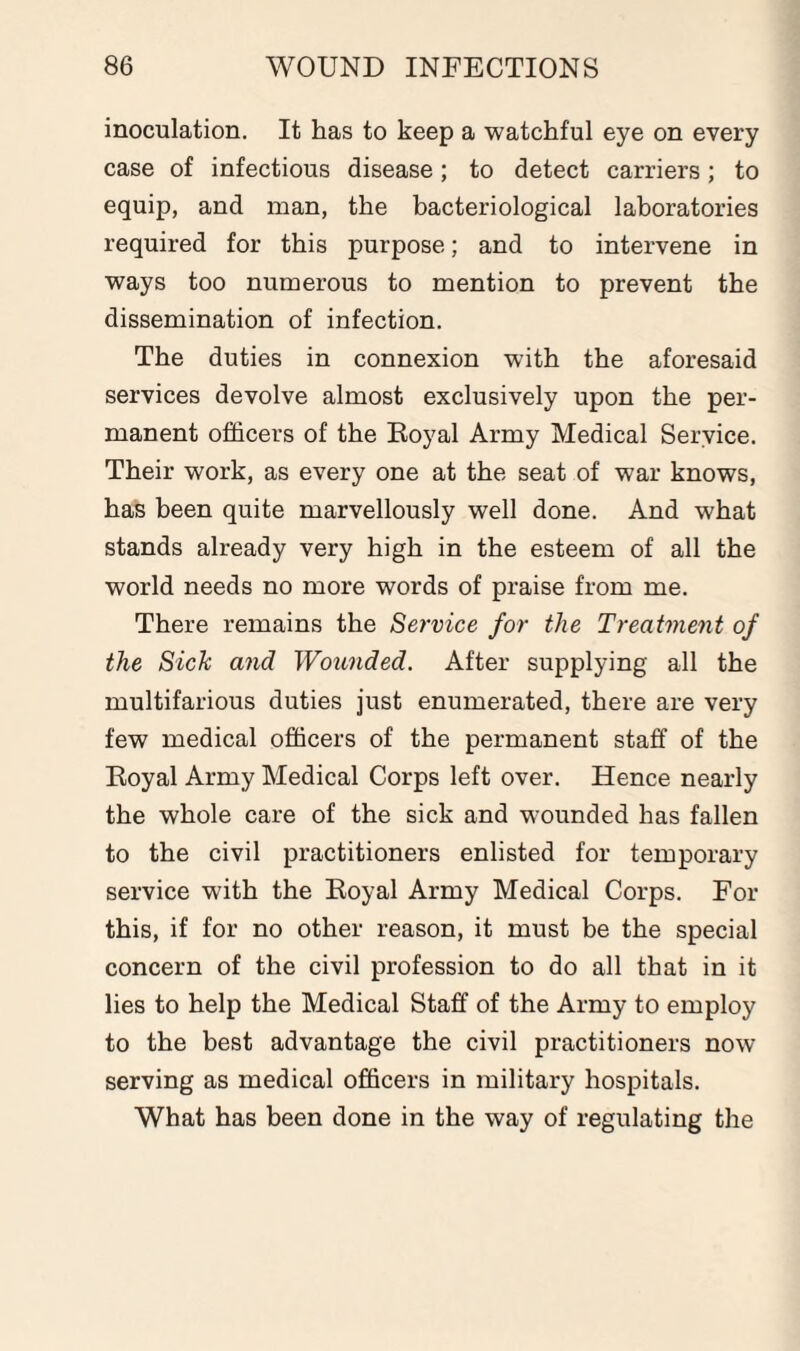 inoculation. It has to keep a watchful eye on every case of infectious disease; to detect carriers; to equip, and man, the bacteriological laboratories required for this purpose; and to intervene in ways too numerous to mention to prevent the dissemination of infection. The duties in connexion with the aforesaid services devolve almost exclusively upon the per¬ manent officers of the Royal Army Medical Service. Their work, as every one at the seat of war knows, has been quite marvellously well done. And what stands already very high in the esteem of all the world needs no more words of praise from me. There remains the Service for the Treatment of the Sick and Wounded. After supplying all the multifarious duties just enumerated, there are very few medical officers of the permanent staff of the Royal Army Medical Corps left over. Hence nearly the whole care of the sick and wounded has fallen to the civil practitioners enlisted for temporary service with the Royal Army Medical Corps. For this, if for no other reason, it must be the special concern of the civil profession to do all that in it lies to help the Medical Staff of the Army to employ to the best advantage the civil practitioners now serving as medical officers in military hospitals. What has been done in the way of regulating the