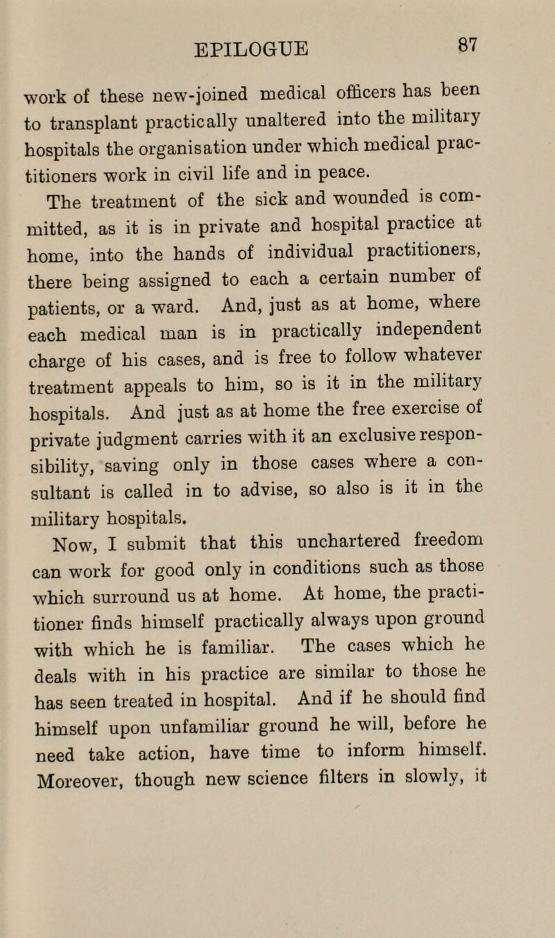 work of these new-joined medical officers has been to transplant practically unaltered into the military hospitals the organisation under which medical prac¬ titioners work in civil life and in peace. The treatment of the sick and wounded is com¬ mitted, as it is in private and hospital practice at home, into the hands of individual practitioners, there being assigned to each a certain number of patients, or a ward. And, just as at home, where each medical man is in practically independent charge of his cases, and is free to follow whatevei treatment appeals to him, so is it in the military hospitals. And just as at home the free exercise of private judgment carries with it an exclusive respon¬ sibility, saving only in those cases where a con¬ sultant is called in to advise, so also is it in the military hospitals. Now, I submit that this unchartered freedom can work for good only in conditions such as those which surround us at home. At home, the practi¬ tioner finds himself practically always upon ground with which he is familiar. The cases which he deals with in his practice are similar to those he has seen treated in hospital. And if he should find himself upon unfamiliar ground he will, before he need take action, have time to inform himself. Moreover, though new science filters in slowly, it