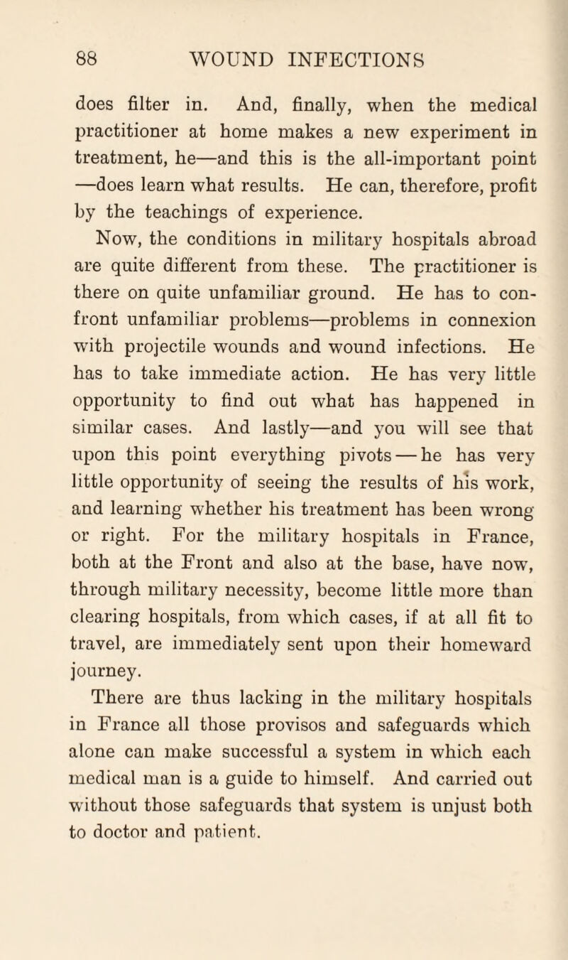 does filter in. And, finally, when the medical practitioner at home makes a new experiment in treatment, he—and this is the all-important point —does learn what results. He can, therefore, profit by the teachings of experience. Now, the conditions in military hospitals abroad are quite different from these. The practitioner is there on quite unfamiliar ground. He has to con¬ front unfamiliar problems—problems in connexion W’ith projectile wounds and wound infections. He has to take immediate action. He has very little opportunity to find out what has happened in similar cases. And lastly—and you will see that upon this point everything pivots — he has very little opportunity of seeing the results of his work, and learning whether his treatment has been wrong or right. For the military hospitals in France, both at the Front and also at the base, have now’, through military necessity, become little more than clearing hospitals, from which cases, if at all fit to travel, are immediately sent upon their homeward journey. There are thus lacking in the military hospitals in France all those provisos and safeguards w’hich alone can make successful a system in which each medical man is a guide to himself. And carried out without those safeguards that system is unjust both to doctor and patient.