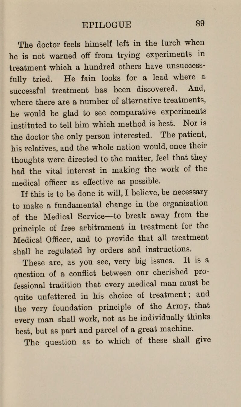 The doctor feels himself left in the lurch when he is not warned off from trying experiments in treatment which a hundred others have unsuccess¬ fully tried. He fain looks for a lead where a successful treatment has been discovered. And, where there are a number of alternative treatments, he would be glad to see comparative experiments instituted to tell him which method is best. Nor is the doctor the only person interested. The patient, his relatives, and the whole nation would, once their thoughts were directed to the matter, feel that they had the vital interest in making the work of the medical officer as effective as possible. If this is to be done it will, I believe, be necessary to make a fundamental change in the organisation of the Medical Service—to break away from the principle of free arbitrament in treatment for the Medical Officer, and to provide that all treatment shall be regulated by orders and instructions. These are, as you see, very big issues. It is a question of a conflict between our cherished pro¬ fessional tradition that every medical man must be quite unfettered in his choice of treatment; and the very foundation principle of the Army, that every man shall work, not as he individually thinks best, but as part and parcel of a great machine. The question as to which of these shall give