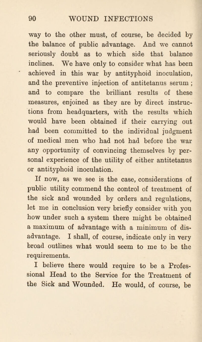 way to the other must, of course, be decided by the balance of public advantage. And we cannot seriously doubt as to which side that balance inclines. We have only to consider what has been achieved in this war by antityphoid inoculation, and the preventive injection of antitetanus serum ; and to compare the brilliant results of these measures, enjoined as they are by direct instruc¬ tions from headquarters, with the results which would have been obtained if their carrying out had been committed to the individual judgment of medical men who had not had before the war any opportunity of convincing themselves by per¬ sonal experience of the utility of either antitetanus or antityphoid inoculation. If now, as we see is the case, considerations of public utility commend the control of treatment of the sick and wounded by orders and regulations, let me in conclusion very briefly consider with you how under such a system there might be obtained a maximum of advantage with a minimum of dis¬ advantage. I shall, of course, indicate only in very broad outlines what would seem to me to be the requirements. I believe there would require to be a Profes¬ sional Head to the Service for the Treatment of the Sick and Wounded. He would, of course, be