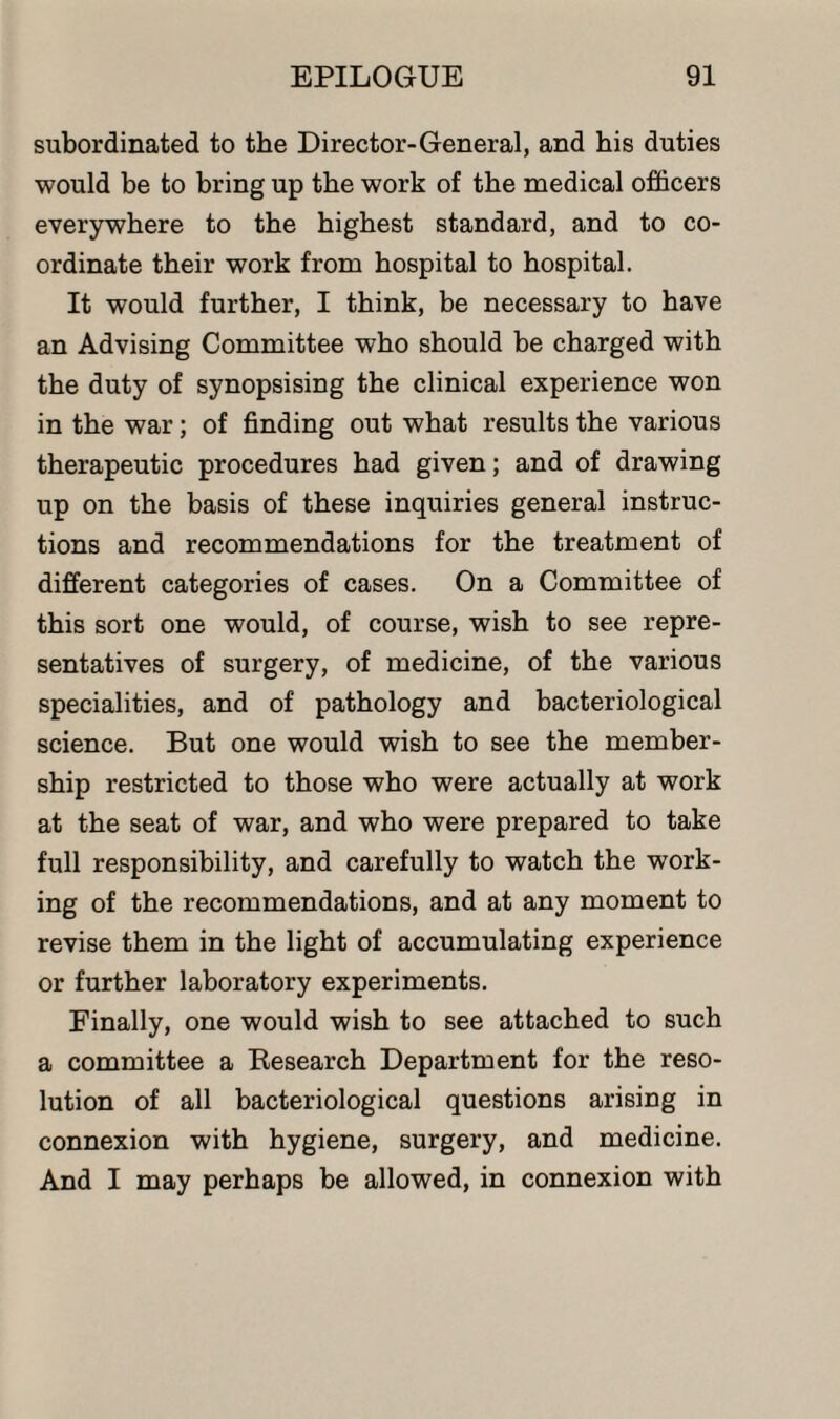 subordinated to the Director-General, and his duties would be to bring up the work of the medical officers everywhere to the highest standard, and to co¬ ordinate their work from hospital to hospital. It would further, I think, be necessary to have an Advising Committee who should be charged with the duty of synopsising the clinical experience won in the war; of finding out what results the various therapeutic procedures had given; and of drawing up on the basis of these inquiries general instruc¬ tions and recommendations for the treatment of different categories of cases. On a Committee of this sort one would, of course, wish to see repre¬ sentatives of surgery, of medicine, of the various specialities, and of pathology and bacteriological science. But one would wish to see the member¬ ship restricted to those who were actually at work at the seat of war, and who were prepared to take full responsibility, and carefully to watch the work¬ ing of the recommendations, and at any moment to revise them in the light of accumulating experience or further laboratory experiments. Finally, one would wish to see attached to such a committee a Research Department for the reso¬ lution of all bacteriological questions arising in connexion with hygiene, surgery, and medicine. And I may perhaps be allowed, in connexion with