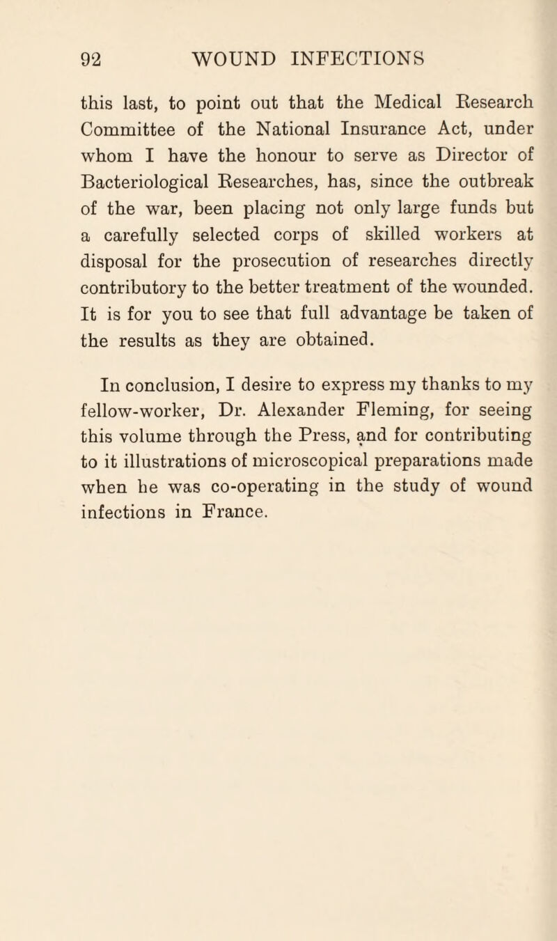 this last, to point out that the Medical Research Committee of the National Insurance Act, under whom I have the honour to serve as Director of Bacteriological Researches, has, since the outbreak of the war, been placing not only large funds but a carefully selected corps of skilled workers at disposal for the prosecution of researches directly contributory to the better treatment of the wounded. It is for you to see that full advantage be taken of the results as they are obtained. In conclusion, I desire to express my thanks to my fellow-worker, Dr. Alexander Fleming, for seeing this volume through the Press, and for contributing to it illustrations of microscopical preparations made when he was co-operating in the study of wound infections in France.