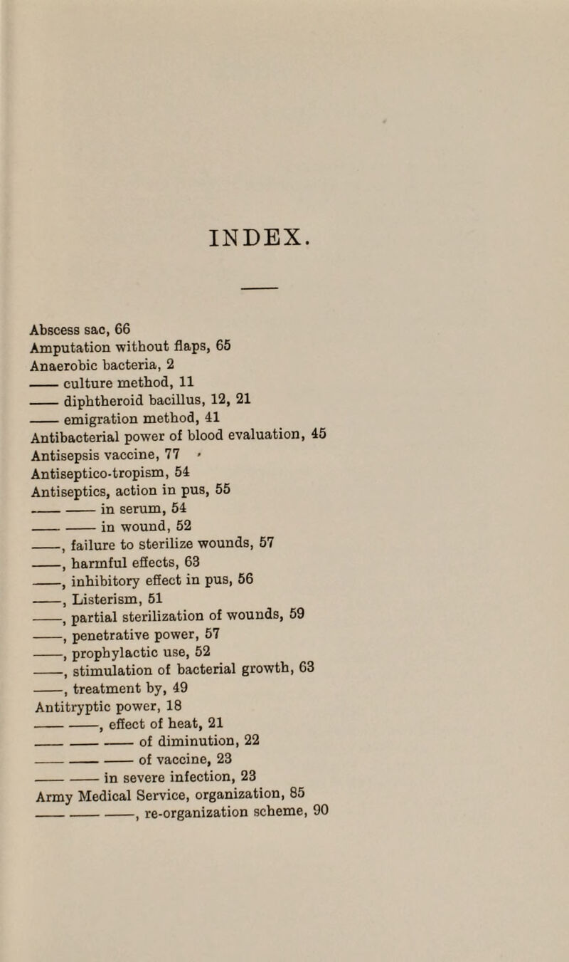 INDEX. Abscess sac, 66 Amputation without flaps, 65 Anaerobic bacteria, 2 -culture method, 11 -diphtheroid bacillus, 12, 21 -emigration method, 41 Antibacterial power of blood evaluation, 45 Antisepsis vaccine, 77 » Antiseptico-tropism, 54 Antiseptics, action in pus, 55 -in serum, 54 -in wound, 52 -, failure to sterilize wounds, 57 -, harmful effects, 63 -, inhibitory efiect in pus, 56 -, Listerism, 51 -, partial sterilization of wounds, 59 -, penetrative power, 57 -, prophylactic use, 52 -, stimulation of bacterial growth, 63 -, treatment by, 49 Antitryptic power, 18 -, effect of heat, 21 _of diminution, 22 -of vaccine, 23 -in severe infection, 23 Army Medical Service, organization, 85 _, re-organization scheme, 90