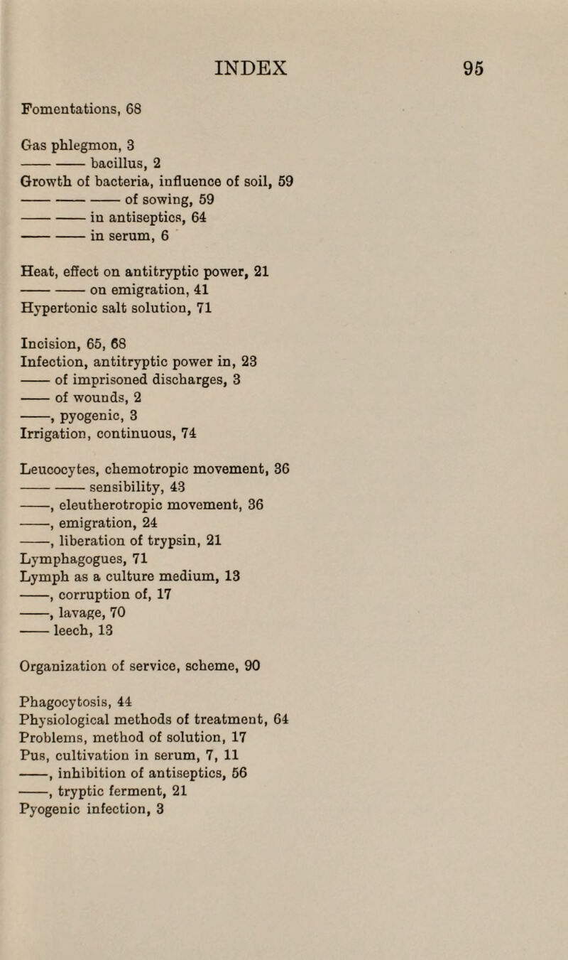 Fomentations, 68 Gas phlegmon, 3 -bacillus, 2 Growth of bacteria, influence of soil, 59 -of sowing, 59 -in antiseptics, 64 -in serum, 6 Heat, effect on antitryptic power, 21 -on emigration, 41 Hypertonic salt solution, 71 Incision, 65, 68 Infection, antitryptic power in, 23 -of imprisoned discharges, 3 -of wounds, 2 -, pyogenic, 3 Irrigation, continuous, 74 Leucocytes, chemotropic movement, 36 -sensibility, 43 -, eleutherotropic movement, 36 -, emigration, 24 -, liberation of trypsin, 21 Lymphagogues, 71 Lymph as a culture medium, 13 -, corruption of, 17 -, lavage, 70 -leech, 13 Organization of service, scheme, 90 Phagocytosis, 44 Physiological methods of treatment, 64 Problems, method of solution, 17 Pus, cultivation in serum, 7, 11 -, inhibition of antiseptics, 56 -, tryptic ferment, 21 Pyogenic infection, 3