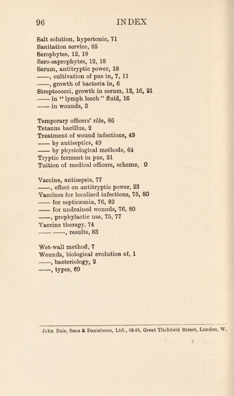 Salt solution, hypertonic, 71 Sanitation service, 85 Serophytes, 12, 18 Sero-saprophytes, 12, 18 Serum, antitryptic power, 18 -, cultivation of pus in, 7, 11 -, growth of bacteria in, 6 Streptococci, growth in serum, 12, 16, 21 -in “ lymph leech” fluid, 16 -in wounds, 3 Temporary officers’ role, 86 Tetanus bacillus, 2 Treatment of wound infections, 49 -by antiseptics, 49 -by physiological methods, 64 Tryptic ferment in pus, 21 Tuition of medical officers, scheme, 0 Vaccine, antisepsis, 77 -, eSect on antitryptic power, 23 Vaccines for localized infections, 75, 80 -for septicaemia, 76, 82 - for undrained wounds, 76, 80 -, prophylactic use, 75, 77 Vaccine therapy, 74 -, results, 83 Wet-wall method, 7 Wounds, biological evolution of, 1 -, bacteriology, 2 -, types, 69 John Bale, Sons & Danielsson, Ltd., S8-91, Great Titchlield Street, London, W.