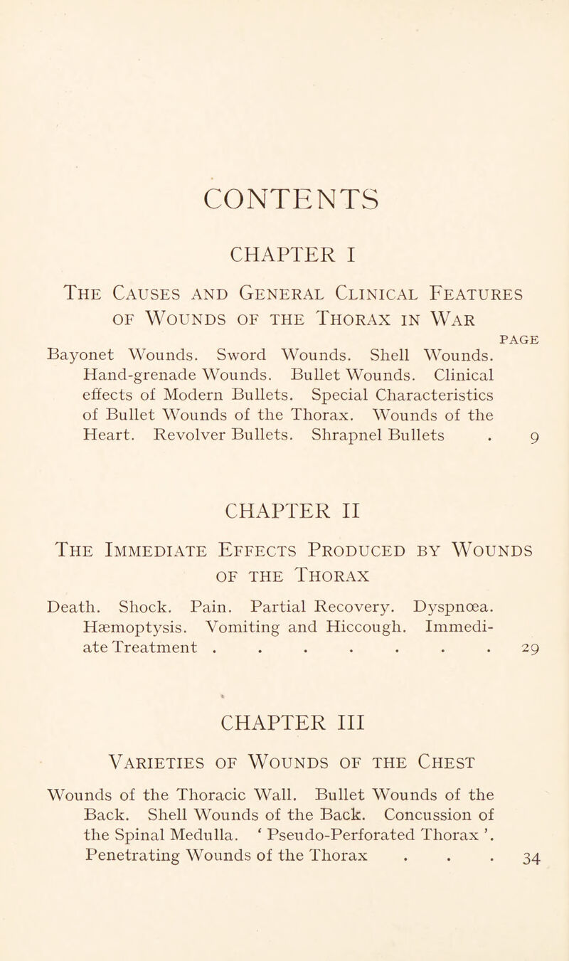 CONTENTS CHAPTER I The Causes and General Clinical Features of Wounds of the Thorax in War PAGE Bayonet Wounds. Sword Wounds. Shell Wounds. Hand-grenade Wounds. Bullet Wounds. Clinical effects of Modern Bullets. Special Characteristics of Bullet Wounds of the Thorax. Wounds of the Heart. Revolver Bullets. Shrapnel Bullets . 9 CHAPTER II The Immediate Effects Produced by Wounds of the Thorax Death. Shock. Pain. Partial Recovery. Dyspnoea. Haemoptysis. Vomiting and Hiccough. Immedi¬ ate Treatment ....... 29 CHAPTER III Varieties of Wounds of the Chest Wounds of the Thoracic Wall. Bullet Wounds of the Back. Shell Wounds of the Back. Concussion of the Spinal Medulla. ‘ Pseudo-Perforated Thorax ’. Penetrating Wounds of the Thorax ... 34