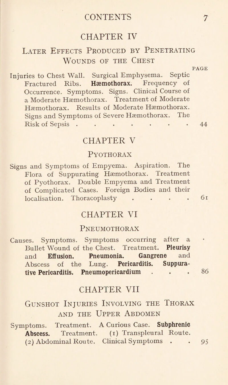 CHAPTER IV Later Effects Produced by Penetrating Wounds of the Chest PAGE Injuries to Chest Wall. Surgical Emphysema. Septic Fractured Ribs. Haemothorax. Frequency of Occurrence. Symptoms. Signs. Clinical Course of a Moderate Haemothorax. Treatment of Moderate Haemothorax. Results of Moderate Haemothorax. Signs and Symptoms of Severe Haemothorax. The Risk of Sepsis ..••••• 44 CHAPTER V Pyothorax Signs and Symptoms of Empyema. Aspiration. The Flora of Suppurating Haemothorax. Treatment of Pyothorax. Double Empyema and Treatment of Complicated Cases. Foreign Bodies and their localisation. Thoracoplasty . . . .61 CHAPTER VI Pneumothorax Causes. Symptoms. Symptoms occurring after a Bullet Wound of the Chest. Treatment. Pleurisy and Effusion. Pneumonia. Gangrene and Abscess of the Lung. Pericarditis. Suppura¬ tive Pericarditis. Pneumopericardium ... 86 CHAPTER VII Gunshot Injuries Involving the Thorax and the Upper Abdomen Symptoms. Treatment. A Curious Case. Subphrenic Abscess. Treatment. (1) Transpleural Route. (2) Abdominal Route. Clinical Symptoms . . 95