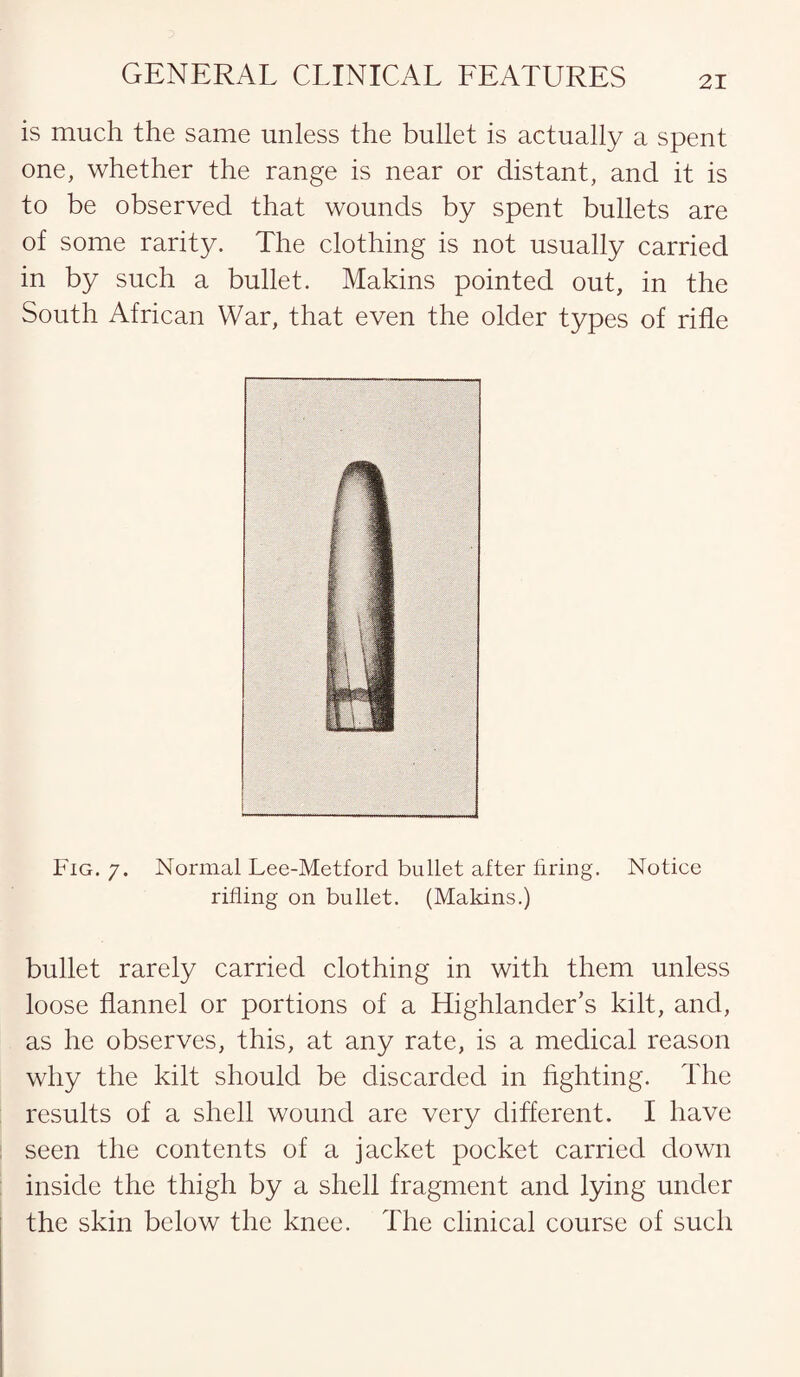 is much the same unless the bullet is actually a spent one, whether the range is near or distant, and it is to be observed that wounds by spent bullets are of some rarity. The clothing is not usually carried in by such a bullet. Makins pointed out, in the South African War, that even the older types of rifle Fig. 7. Normal Lee-Metford bullet after firing. Notice rifling on bullet. (Makins.) bullet rarely carried clothing in with them unless loose flannel or portions of a Highlander’s kilt, and, as he observes, this, at any rate, is a medical reason why the kilt should be discarded in fighting. The results of a shell wound are very different. I have seen the contents of a jacket pocket carried down inside the thigh by a shell fragment and lying under the skin below the knee. The clinical course of such