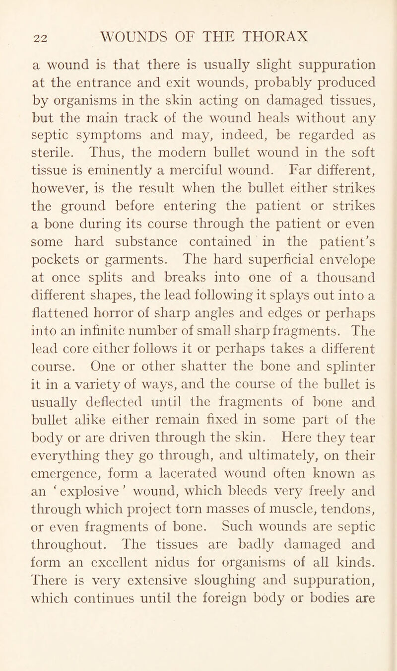 a wound is that there is usually slight suppuration at the entrance and exit wounds, probably produced by organisms in the skin acting on damaged tissues, but the main track of the wound heals without any septic symptoms and may, indeed, be regarded as sterile. Thus, the modern bullet wound in the soft tissue is eminently a merciful wound. Far different, however, is the result when the bullet either strikes the ground before entering the patient or strikes a bone during its course through the patient or even some hard substance contained in the patient’s pockets or garments. The hard superficial envelope at once splits and breaks into one of a thousand different shapes, the lead following it splays out into a flattened horror of sharp angles and edges or perhaps into an infinite number of small sharp fragments. The lead core either follows it or perhaps takes a different course. One or other shatter the bone and splinter it in a variety of ways, and the course of the bullet is usually deflected until the fragments of bone and bullet alike either remain fixed in some part of the body or are driven through the skin. Here they tear everything they go through, and ultimately, on their emergence, form a lacerated wound often known as an ‘ explosive ’ wound, which bleeds very freely and through which project torn masses of muscle, tendons, or even fragments of bone. Such wounds are septic throughout. The tissues are badly damaged and form an excellent nidus for organisms of all kinds. There is very extensive sloughing and suppuration, which continues until the foreign body or bodies are