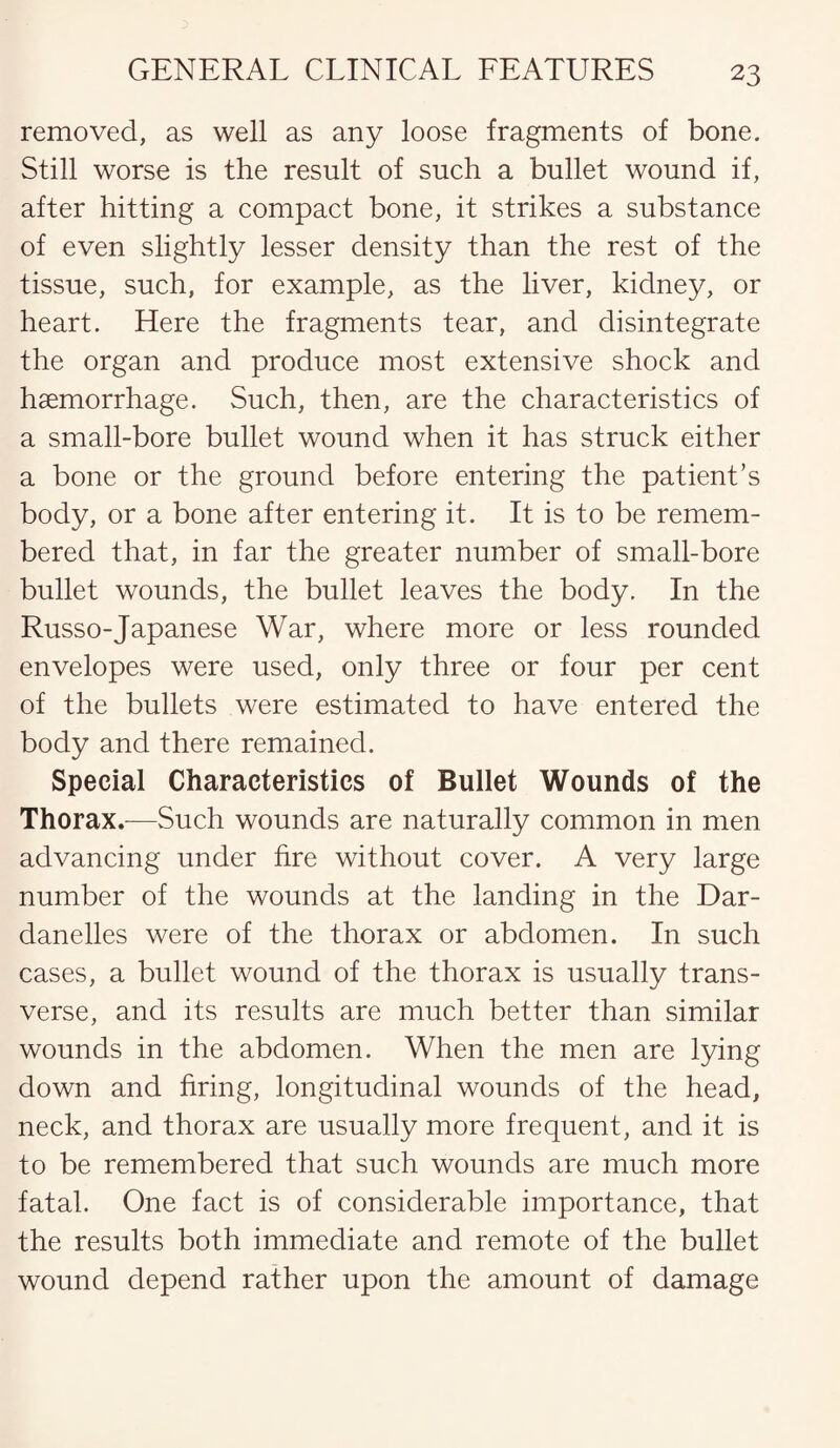 removed, as well as any loose fragments of bone. Still worse is the result of such a bullet wound if, after hitting a compact bone, it strikes a substance of even slightly lesser density than the rest of the tissue, such, for example, as the liver, kidney, or heart. Here the fragments tear, and disintegrate the organ and produce most extensive shock and haemorrhage. Such, then, are the characteristics of a small-bore bullet wound when it has struck either a bone or the ground before entering the patient’s body, or a bone after entering it. It is to be remem¬ bered that, in far the greater number of small-bore bullet wounds, the bullet leaves the body. In the Russo-Japanese War, where more or less rounded envelopes were used, only three or four per cent of the bullets were estimated to have entered the body and there remained. Special Characteristics of Bullet Wounds of the Thorax.—Such wounds are naturally common in men advancing under fire without cover. A very large number of the wounds at the landing in the Dar¬ danelles were of the thorax or abdomen. In such cases, a bullet wound of the thorax is usually trans¬ verse, and its results are much better than similar wounds in the abdomen. When the men are lying down and firing, longitudinal wounds of the head, neck, and thorax are usually more frequent, and it is to be remembered that such wounds are much more fatal. One fact is of considerable importance, that the results both immediate and remote of the bullet wound depend rather upon the amount of damage
