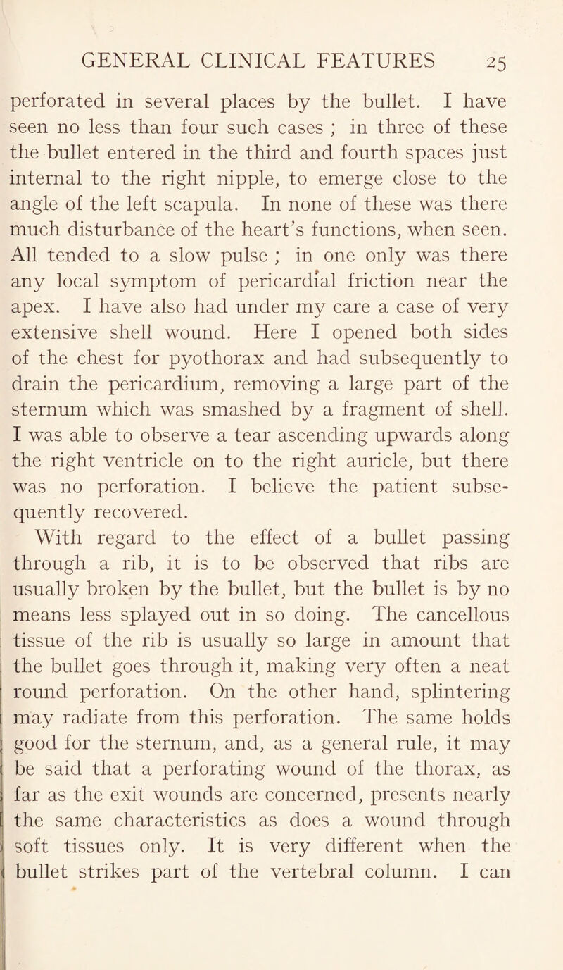 perforated in several places by the bullet. I have seen no less than four such cases ; in three of these the bullet entered in the third and fourth spaces just internal to the right nipple, to emerge close to the angle of the left scapula. In none of these was there much disturbance of the heart's functions, when seen. All tended to a slow pulse ; in one only was there any local symptom of pericardial friction near the apex. I have also had under my care a case of very extensive shell wound. Here I opened both sides of the chest for pyothorax and had subsequently to drain the pericardium, removing a large part of the sternum which was smashed by a fragment of shell. I was able to observe a tear ascending upwards along the right ventricle on to the right auricle, but there was no perforation. I believe the patient subse¬ quently recovered. With regard to the effect of a bullet passing through a rib, it is to be observed that ribs are usually broken by the bullet, but the bullet is by no means less splayed out in so doing. The cancellous tissue of the rib is usually so large in amount that the bullet goes through it, making very often a neat round perforation. On the other hand, splintering may radiate from this perforation. The same holds good for the sternum, and, as a general rule, it may be said that a perforating wound of the thorax, as far as the exit wounds are concerned, presents nearly the same characteristics as does a wound through soft tissues only. It is very different when the bullet strikes part of the vertebral column. I can
