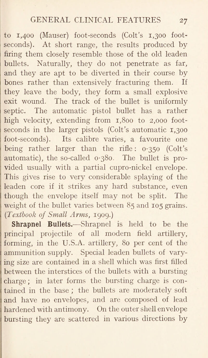 to 1,400 (Mauser) foot-seconds (Colt’s 1,300 foot- 1 seconds). At short range, the results produced by bring them closely resemble those of the old leaden bullets. Naturally, they do not penetrate as far, and they are apt to be diverted in their course by bones rather than extensively fracturing them. If they leave the body, they form a small explosive exit wound. The track of the bullet is uniformly septic. The automatic pistol bullet has a rather high velocity, extending from 1,800 to 2,000 foot- seconds in the larger pistols (Colt’s automatic 1,300 foot-seconds). Its calibre varies, a favourite one being rather larger than the rifle: 0-350 (Colt’s automatic), the so-called 0-380. The bullet is pro¬ vided usually with a partial cupro-nickel envelope. This gives rise to very considerable splaying of the j leaden core if it strikes any hard substance, even though the envelope itself may not be split. The weight of the bullet varies between 85 and 105 grains. (Textbook of Small Arms, 1909.) Shrapnel Bullets.—Shrapnel is held to be the ! principal projectile of all modern held artillery, : forming, in the U.S.A. artillery, 80 per cent of the ammunition supply. Special leaden bullets of vary¬ ing size are contained in a shell which was hrst filled between the interstices of the bullets with a bursting charge; in later forms the bursting charge is con¬ tained in the base ; the bullets are moderately soft : and have no envelopes, and are composed of lead : hardened with antimony. On the outer shell envelope ! bursting they are scattered in various directions by