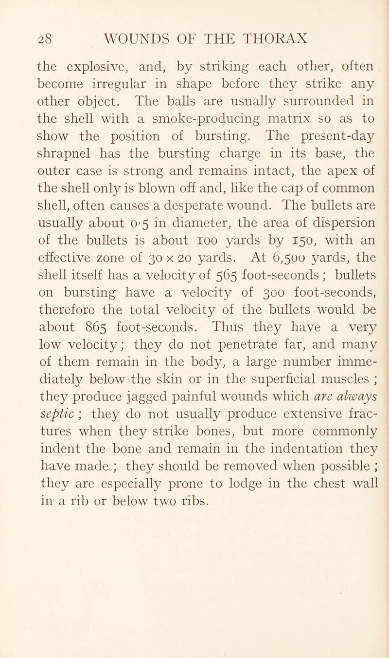 the explosive, and, by striking each other, often become irregular in shape before they strike any other object. The balls are usually surrounded in the shell with a smoke-producing matrix so as to show the position of bursting. The present-day shrapnel has the bursting charge in its base, the outer case is strong and remains intact, the apex of the shell only is blown off and, like the cap of common shell, often causes a desperate wound. The bullets are usually about 0-5 in diameter, the area of dispersion of the bullets is about 100 yards by 150, with an effective zone of 30 x 20 yards. At 6,500 yards, the shell itself has a velocity of 565 foot-seconds ; bullets on bursting have a velocity of 300 foot-seconds, therefore the total velocity of the bullets would be about 865 foot-seconds. Thus they have a very low velocity; they do not penetrate far, and many of them remain in the body, a large number imme¬ diately below the skin or in the superficial muscles ; they produce jagged painful wounds which are always septic ; they do not usually produce extensive frac¬ tures when they strike bones, but more commonly indent the bone and remain in the indentation they have made ; they should be removed when possible ; they are especially prone to lodge in the chest wall in a rib or below two ribs.