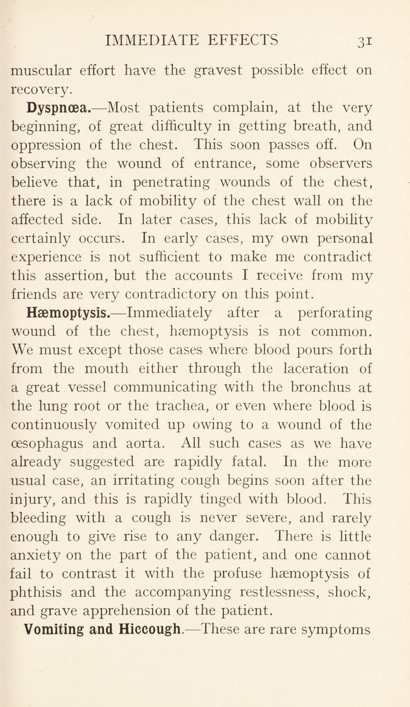 muscular effort have the gravest possible effect on recovery. Dyspnoea.—Most patients complain, at the very beginning, of great difficulty in getting breath, and oppression of the chest. This soon passes off. On observing the wound of entrance, some observers believe that, in penetrating wounds of the chest, there is a lack of mobility of the chest wall on the affected side. In later cases, this lack of mobility certainly occurs. In early cases, my own personal experience is not sufficient to make me contradict this assertion, but the accounts I receive from my friends are very contradictory on this point. Haemoptysis.—Immediately after a perforating wound of the chest, haemoptysis is not common. We must except those cases where blood pours forth from the mouth either through the laceration of a great vessel communicating with the bronchus at the lung root or the trachea, or even where blood is continuously vomited up owing to a wound of the oesophagus and aorta. All such cases as we have already suggested are rapidly fatal. In the more usual case, an irritating cough begins soon after the injury, and this is rapidly tinged with blood. This bleeding with a cough is never severe, and rarely enough to give rise to any danger. There is little anxiety on the part of the patient, and one cannot fail to contrast it with the profuse haemoptysis of phthisis and the accompanying restlessness, shock, and grave apprehension of the patient. Vomiting and Hiccough.—These are rare symptoms