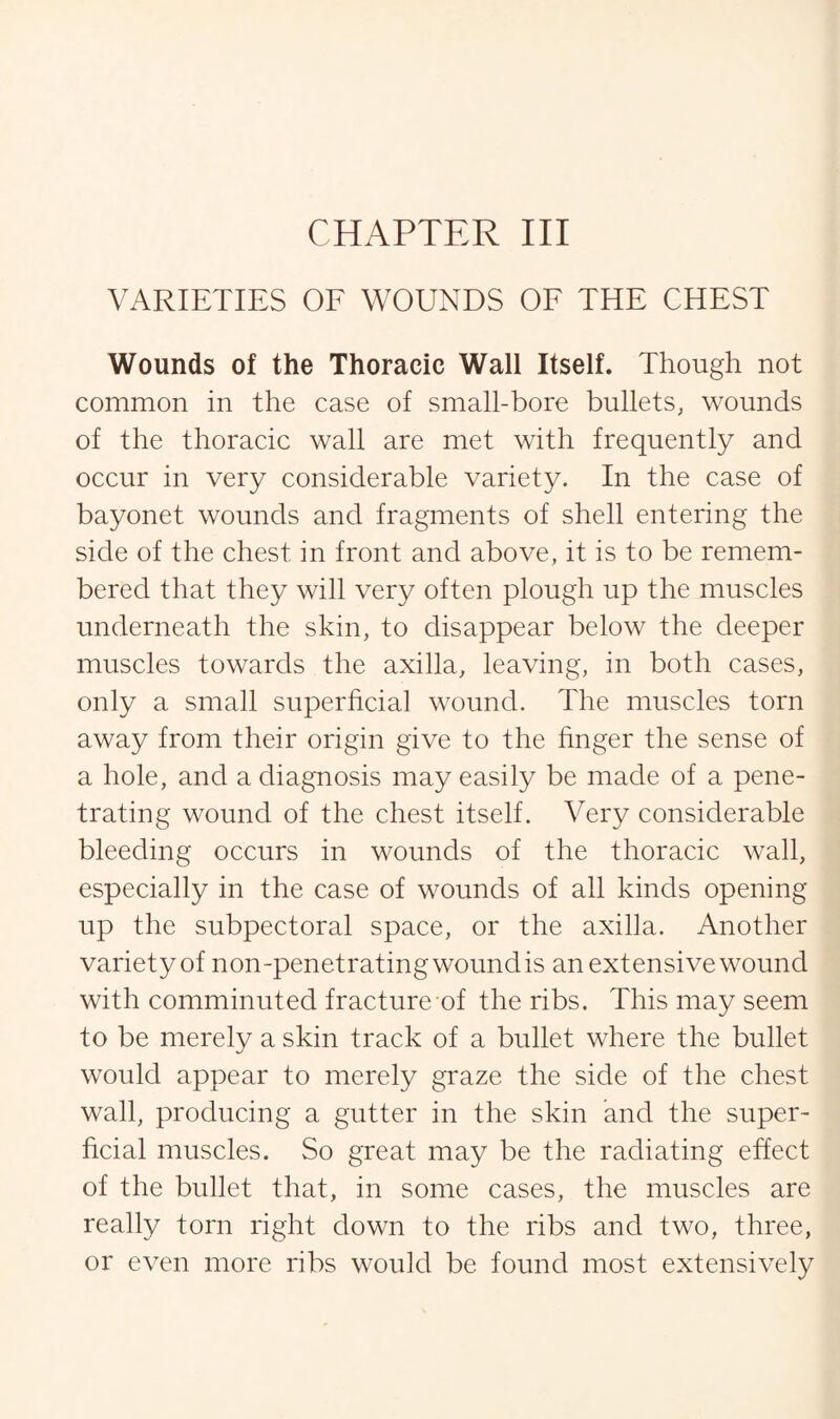 VARIETIES OF WOUNDS OF THE CHEST Wounds of the Thoracic Wall Itself. Though not common in the case of small-bore bullets, wounds of the thoracic wall are met with frequently and occur in very considerable variety. In the case of bayonet wounds and fragments of shell entering the side of the chest in front and above, it is to be remem¬ bered that they will very often plough up the muscles underneath the skin, to disappear below the deeper muscles towards the axilla, leaving, in both cases, only a small superficial wound. The muscles torn away from their origin give to the finger the sense of a hole, and a diagnosis may easily be made of a pene¬ trating wound of the chest itself. Very considerable bleeding occurs in wounds of the thoracic wall, especially in the case of wounds of all kinds opening up the subpectoral space, or the axilla. Another variety of non-penetrating wound is an extensive wound with comminuted fracture of the ribs. This may seem to be merely a skin track of a bullet where the bullet would appear to merely graze the side of the chest wall, producing a gutter in the skin and the super¬ ficial muscles. So great may be the radiating effect of the bullet that, in some cases, the muscles are really torn right down to the ribs and two, three, or even more ribs would be found most extensively