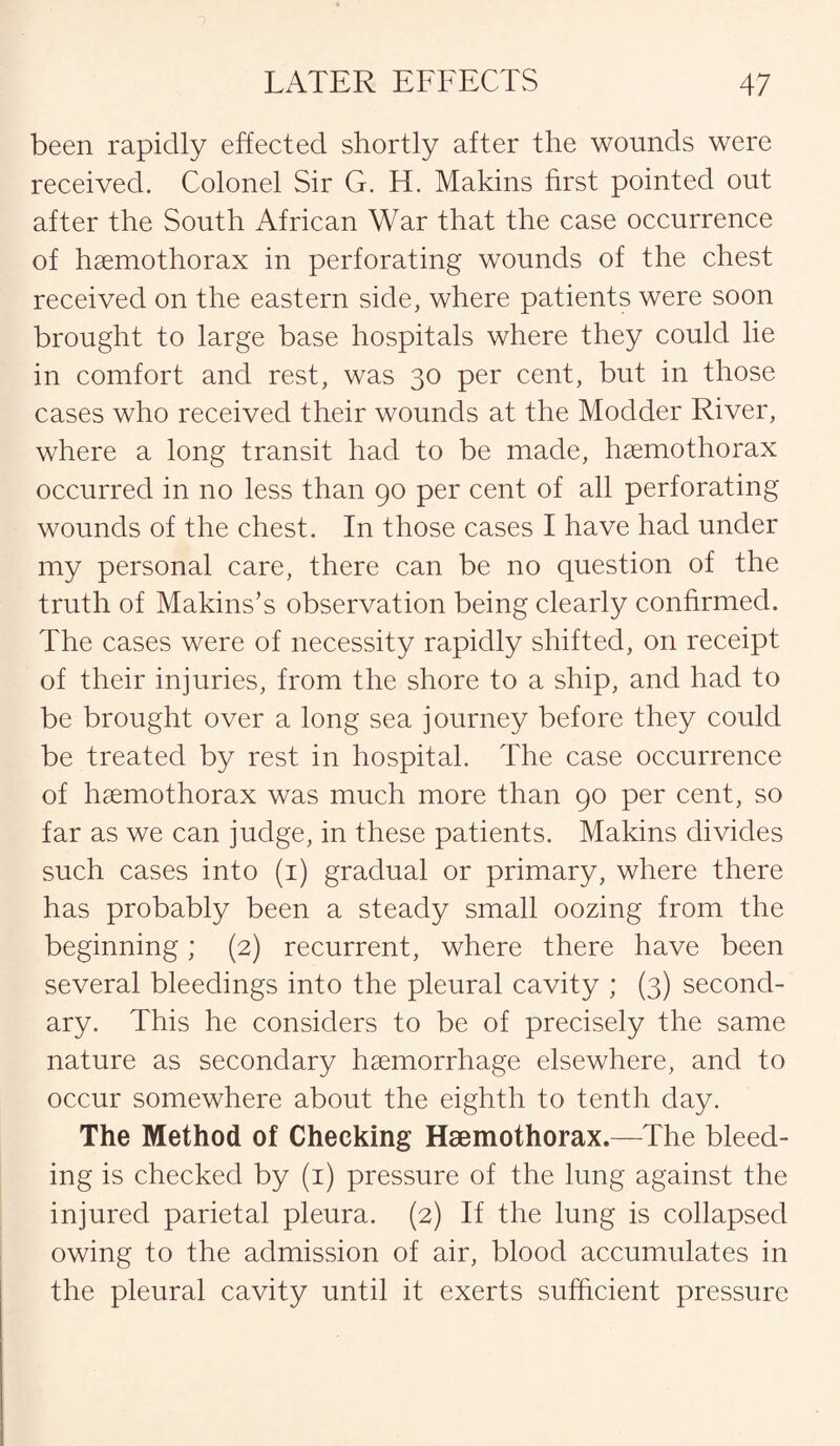 been rapidly effected shortly after the wounds were received. Colonel Sir G. H. Makins first pointed out after the South African War that the case occurrence of haemothorax in perforating wounds of the chest received on the eastern side, where patients were soon brought to large base hospitals where they could lie in comfort and rest, was 30 per cent, but in those cases who received their wounds at the Modder River, where a long transit had to be made, haemothorax occurred in no less than 90 per cent of all perforating wounds of the chest. In those cases I have had under my personal care, there can be no question of the truth of Makins’s observation being clearly confirmed. The cases were of necessity rapidly shifted, on receipt of their injuries, from the shore to a ship, and had to be brought over a long sea journey before they could be treated by rest in hospital. The case occurrence of haemothorax was much more than 90 per cent, so far as we can judge, in these patients. Makins divides such cases into (1) gradual or primary, where there has probably been a steady small oozing from the beginning; (2) recurrent, where there have been several bleedings into the pleural cavity ; (3) second¬ ary. This he considers to be of precisely the same nature as secondary haemorrhage elsewhere, and to occur somewhere about the eighth to tenth day. The Method of Cheeking Haemothorax.—The bleed¬ ing is checked by (1) pressure of the lung against the injured parietal pleura. (2) If the lung is collapsed owing to the admission of air, blood accumulates in the pleural cavity until it exerts sufficient pressure